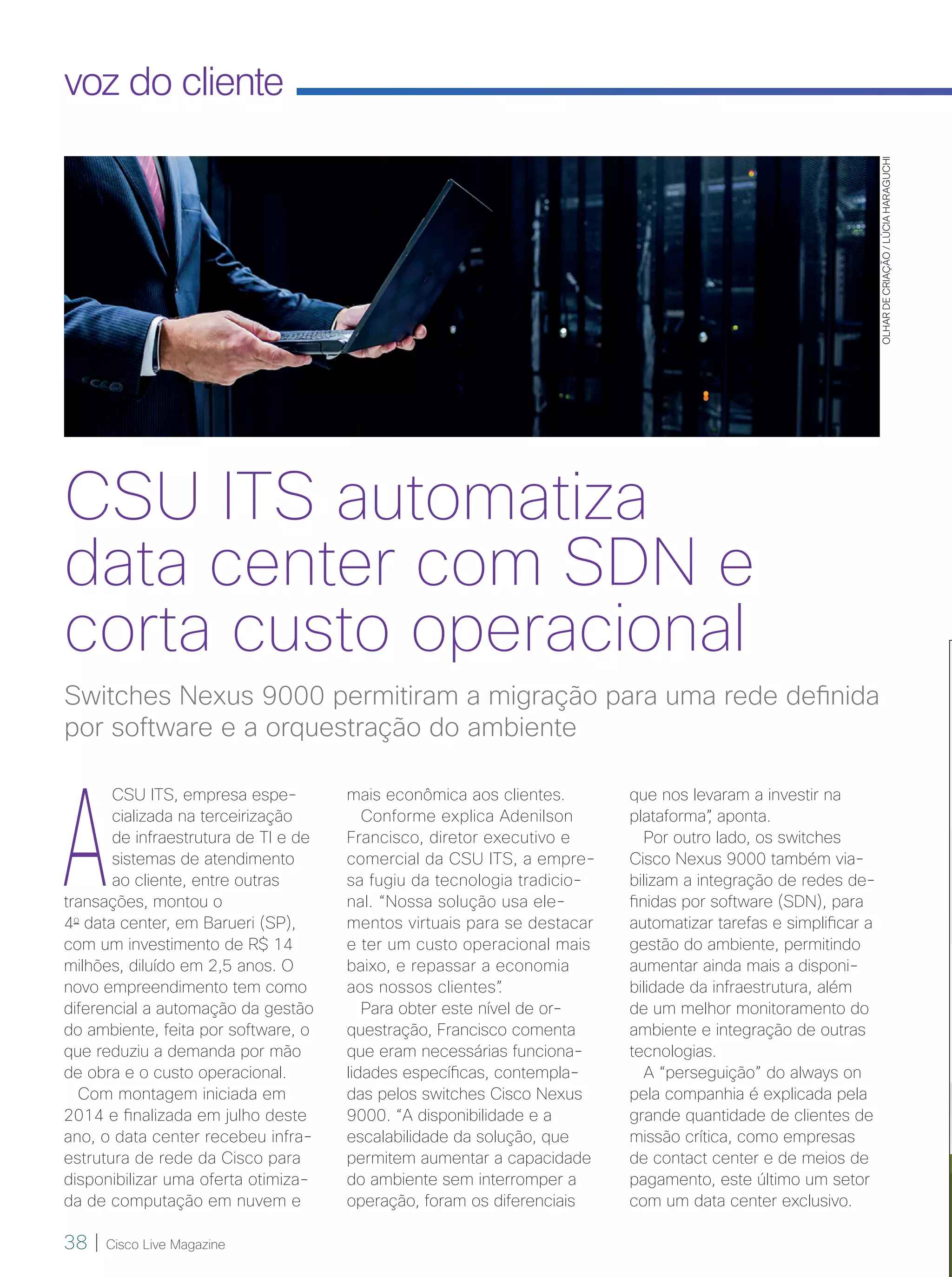 38 | Cisco Live Magazine
voz do cliente
OLHARDECRIAÇÃO/LÚCIAHARAGUCHI
A
CSU ITS, empresa espe-
cializada na terceirização
de infraestrutura de TI e de
sistemas de atendimento
ao cliente, entre outras
transações, montou o
4o
data center, em Barueri (SP),
com um investimento de R$ 14
milhões, diluído em 2,5 anos. O
novo empreendimento tem como
diferencial a automação da gestão
do ambiente, feita por software, o
que reduziu a demanda por mão
de obra e o custo operacional.
Com montagem iniciada em
2014 e finalizada em julho deste
ano, o data center recebeu infra-
estrutura de rede da Cisco para
disponibilizar uma oferta otimiza-
da de computação em nuvem e
que nos levaram a investir na
plataforma”, aponta.
Por outro lado, os switches
Cisco Nexus 9000 também via-
bilizam a integração de redes de-
finidas por software (SDN), para
automatizar tarefas e simplificar a
gestão do ambiente, permitindo
aumentar ainda mais a disponi-
bilidade da infraestrutura, além
de um melhor monitoramento do
ambiente e integração de outras
tecnologias.
A “perseguição” do always on
pela companhia é explicada pela
grande quantidade de clientes de
missão crítica, como empresas
de contact center e de meios de
pagamento, este último um setor
com um data center exclusivo.
Switches Nexus 9000 permitiram a migração para uma rede definida
por software e a orquestração do ambiente
CSU ITS automatiza
data center com SDN e
corta custo operacional
mais econômica aos clientes.
Conforme explica Adenilson
Francisco, diretor executivo e
comercial da CSU ITS, a empre-
sa fugiu da tecnologia tradicio-
nal. “Nossa solução usa ele-
mentos virtuais para se destacar
e ter um custo operacional mais
baixo, e repassar a economia
aos nossos clientes”.
Para obter este nível de or-
questração, Francisco comenta
que eram necessárias funciona-
lidades específicas, contempla-
das pelos switches Cisco Nexus
9000. “A disponibilidade e a
escalabilidade da solução, que
permitem aumentar a capacidade
do ambiente sem interromper a
operação, foram os diferenciais
38-39_VOZ DO CLIENTE_[CSU]v3.indd 38 08/12/2016 21:28:13
 