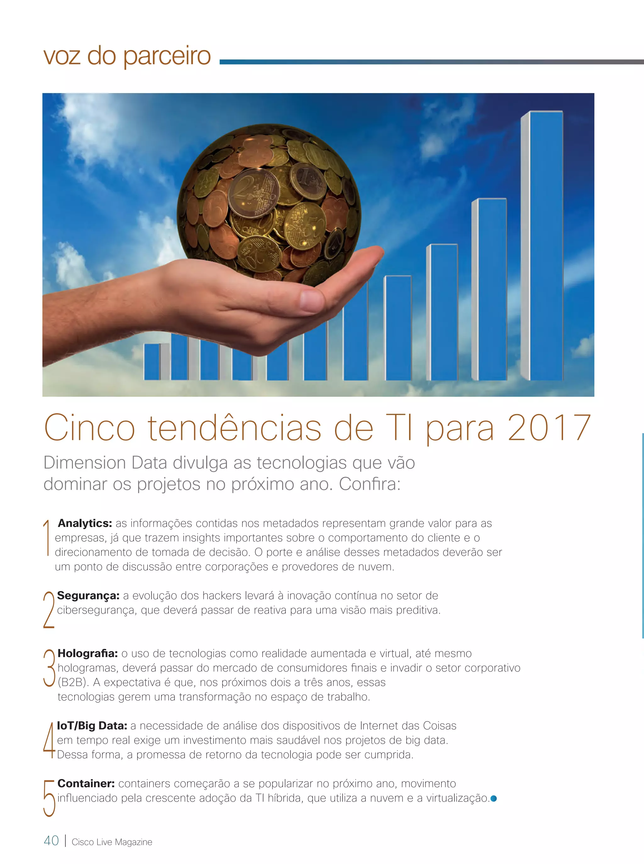 40 | Cisco Live Magazine
voz do parceiro
1
Analytics: as informações contidas nos metadados representam grande valor para as
empresas, já que trazem insights importantes sobre o comportamento do cliente e o
direcionamento de tomada de decisão. O porte e análise desses metadados deverão ser
um ponto de discussão entre corporações e provedores de nuvem.
2
Segurança: a evolução dos hackers levará à inovação contínua no setor de
cibersegurança, que deverá passar de reativa para uma visão mais preditiva.
3
Holografia: o uso de tecnologias como realidade aumentada e virtual, até mesmo
hologramas, deverá passar do mercado de consumidores finais e invadir o setor corporativo
(B2B). A expectativa é que, nos próximos dois a três anos, essas
tecnologias gerem uma transformação no espaço de trabalho.
4
IoT/Big Data: a necessidade de análise dos dispositivos de Internet das Coisas
em tempo real exige um investimento mais saudável nos projetos de big data.
Dessa forma, a promessa de retorno da tecnologia pode ser cumprida.
5
Container: containers começarão a se popularizar no próximo ano, movimento
influenciado pela crescente adoção da TI híbrida, que utiliza a nuvem e a virtualização.
Dimension Data divulga as tecnologias que vão
dominar os projetos no próximo ano. Confira:
Cinco tendências de TI para 2017
40-41_VOZ DO PARCEIRO_v3.indd 40 08/12/2016 21:29:26
 