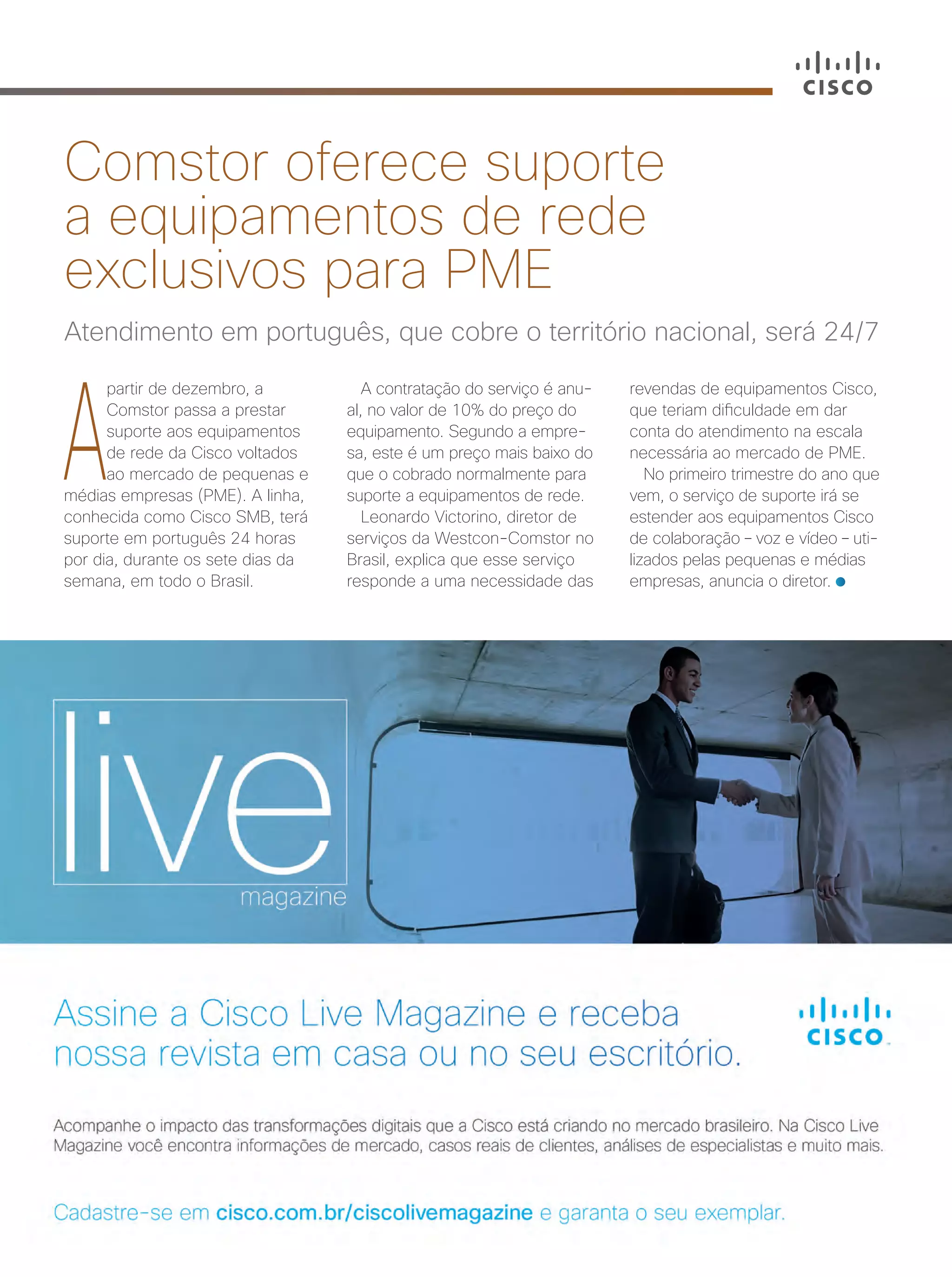 A
partir de dezembro, a
Comstor passa a prestar
suporte aos equipamentos
de rede da Cisco voltados
ao mercado de pequenas e
médias empresas (PME). A linha,
conhecida como Cisco SMB, terá
suporte em português 24 horas
por dia, durante os sete dias da
semana, em todo o Brasil.
Atendimento em português, que cobre o território nacional, será 24/7
Comstor oferece suporte
a equipamentos de rede
exclusivos para PME
A contratação do serviço é anu-
al, no valor de 10% do preço do
equipamento. Segundo a empre-
sa, este é um preço mais baixo do
que o cobrado normalmente para
suporte a equipamentos de rede.
Leonardo Victorino, diretor de
serviços da Westcon-Comstor no
Brasil, explica que esse serviço
responde a uma necessidade das
revendas de equipamentos Cisco,
que teriam dificuldade em dar
conta do atendimento na escala
necessária ao mercado de PME.
No primeiro trimestre do ano que
vem, o serviço de suporte irá se
estender aos equipamentos Cisco
de colaboração – voz e vídeo – uti-
lizados pelas pequenas e médias
empresas, anuncia o diretor.
40-41_VOZ DO PARCEIRO_v3.indd 41 08/12/2016 21:29:28
 