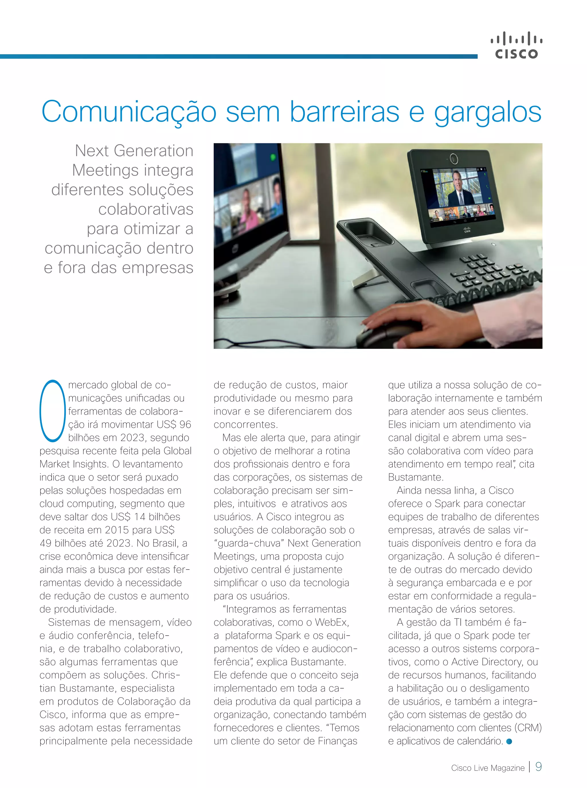 Cisco Live Magazine | 9
Comunicação sem barreiras e gargalos
Next Generation
Meetings integra
diferentes soluções
colaborativas
para otimizar a
comunicação dentro
e fora das empresas
O
mercado global de co-
municações unificadas ou
ferramentas de colabora-
ção irá movimentar US$ 96
bilhões em 2023, segundo
pesquisa recente feita pela Global
Market Insights. O levantamento
indica que o setor será puxado
pelas soluções hospedadas em
cloud computing, segmento que
deve saltar dos US$ 14 bilhões
de receita em 2015 para US$
49 bilhões até 2023. No Brasil, a
crise econômica deve intensificar
ainda mais a busca por estas fer-
ramentas devido à necessidade
de redução de custos e aumento
de produtividade.
Sistemas de mensagem, vídeo
e áudio conferência, telefo-
nia, e de trabalho colaborativo,
são algumas ferramentas que
compõem as soluções. Chris-
tian Bustamante, especialista
em produtos de Colaboração da
Cisco, informa que as empre-
sas adotam estas ferramentas
principalmente pela necessidade
que utiliza a nossa solução de co-
laboração internamente e também
para atender aos seus clientes.
Eles iniciam um atendimento via
canal digital e abrem uma ses-
são colaborativa com vídeo para
atendimento em tempo real”, cita
Bustamante.
Ainda nessa linha, a Cisco
oferece o Spark para conectar
equipes de trabalho de diferentes
empresas, através de salas vir-
tuais disponíveis dentro e fora da
organização. A solução é diferen-
te de outras do mercado devido
à segurança embarcada e e por
estar em conformidade a regula-
mentação de vários setores.
A gestão da TI também é fa-
cilitada, já que o Spark pode ter
acesso a outros sistems corpora-
tivos, como o Active Directory, ou
de recursos humanos, facilitando
a habilitação ou o desligamento
de usuários, e também a integra-
ção com sistemas de gestão do
relacionamento com clientes (CRM)
e aplicativos de calendário.
de redução de custos, maior
produtividade ou mesmo para
inovar e se diferenciarem dos
concorrentes.
Mas ele alerta que, para atingir
o objetivo de melhorar a rotina
dos profissionais dentro e fora
das corporações, os sistemas de
colaboração precisam ser sim-
ples, intuitivos e atrativos aos
usuários. A Cisco integrou as
soluções de colaboração sob o
“guarda-chuva” Next Generation
Meetings, uma proposta cujo
objetivo central é justamente
simplificar o uso da tecnologia
para os usuários.
“Integramos as ferramentas
colaborativas, como o WebEx,
a plataforma Spark e os equi-
pamentos de vídeo e audiocon-
ferência”, explica Bustamante.
Ele defende que o conceito seja
implementado em toda a ca-
deia produtiva da qual participa a
organização, conectando também
fornecedores e clientes. “Temos
um cliente do setor de Finanças
09_MERCADO_[Colaboracao]v3.indd 9 08/12/2016 20:07:49
 