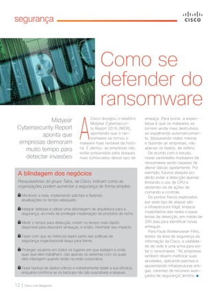 12 | Cisco Live Magazine
segurança
Como se
defender do
ransomware
Midyear
Cybersecurity Report
aponta que
empresas demoram
muito tempo para
detectar invasões
A blindagem dos negócios
Pesquisadores do grupo Talos, da Cisco, indicam como as
organizações podem aumentar a segurança de forma simples:
Monitorar a rede, implantando patches e fazendo
atualizações no tempo adequado.
Integrar defesas e utilizar uma abordagem de arquitetura para a
segurança, ao invés de privilegiar implantação de produtos de nicho.
Medir o tempo para detecção, insistir no tempo mais rápido
disponível para descobrir ameaças, e então, minimizar seu impacto
Fazer com que as métricas sejam parte das políticas de
segurança organizacional daqui para frente.
Proteger usuários em todos os lugares em que estejam e onde
quer que eles trabalhem, não apenas os sistemas com os quais
eles interagem quando estão na rede corporativa.
Fazer backup de dados críticos e rotineiramente testar a sua eficácia,
enquanto confirma se os backups não são suscetíveis a ataques.
A
Cisco divulgou o relatório
Midyear Cybersecuri-
ty Report 2016 (MCR),
apontando que o ran-
somware se tornou o
malware mais rentável da histó-
ria. E alertou: as empresas não
estão preparadas para ataques
mais sofisticados desse tipo de
ameaça. Para piorar, a expec-
tativa é que os malwares se
tornem ainda mais destrutivos,
se espalhando automaticamen-
te, bloqueando redes inteiras
e fazendo as empresas, não
apenas os dados, de reféns.
De acordo com o estudo,
novas variedades modulares de
ransomware serão capazes de
alterar táticas rapidamente. Por
exemplo, futuros ataques po-
derão evitar a detecção apenas
limitando o uso de CPU e
abstendo-se de ações de
comando e controle.
Os pontos fracos explorados
por esse tipo de ataque são
a infraestrutura frágil, limpeza
insatisfatória das redes e taxas
lentas de detecção, em média de
200 dias para identificar novas
ameaças.
Para Paulo Breitenvieser Filho,
diretor da área de segurança da
informação da Cisco, a visibilida-
de de rede é uma arma para evi-
tar o ransomware. “As empresas
também devem melhorar suas
atividades, aplicando patches e
aposentando infraestruturas anti-
gas, carentes de recursos avan-
çados de segurança”, lembra.
12_SEGURANCA_[MidSecurity]_v3.indd 12 08/12/2016 20:16:06
 