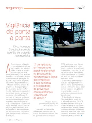 14 | Cisco Live Magazine
segurança
Vigilância
de ponta
a ponta
Cisco incorpora
CloudLock e amplia
portfólio de proteção
dos negócios
A
Cisco adquiriu a Cloudlo-
ck, empresa especializada
em cloud access security
broker (CASB), e expan-
diu sua capacidade de
proteção aos negócios. A ferra-
menta CASB monitora o acesso
a documentos e aplicações na
nuvem e está sendo integrada
ao portfólio de produtos Cisco.
Marcelo Bezerra, gerente de
engenharia de segurança da
Cisco, explica que a transfor-
mação digital das empresas tem
aumentado o uso e armazena-
mento de informações confi-
denciais na nuvem e também a
demanda por prevenção contra
ataques e vazamentos de da-
dos. “Essa questão influenciou a
Cisco a ampliar seu portfólio de
segurança para a nuvem, co-
brindo tanto o armazenamento
de arquivos quanto a hospeda-
gem de aplicações e a infraes-
trutura”, diz.
“A computação
em nuvem tem
papel fundamental
no processo de
transformação digital
das empresas,
o que aumenta
a necessidade
de prevenção
contra ataques e
vazamentos
de dados.”
Marcelo Bezerra,
gerente de engenharia de
segurança da Cisco
CASB, visto que essa é uma
solução relativamente nova,
mas a compahia já estava es-
tabelecida no mercado. “Ape-
sar de pequena, eles contam
conta com mais de 700 clien-
tes. Não era uma iniciante no
mercado”, afirma.
O executivo também desta-
ca que a aquisição sobrepõe
a Cisco frente à concorrência
porque a fabricante passa a ser
a única a possuir soluções de
segurança para todas as
portas de acesso aos dados
dos clientes”.
A distribuição da solução
Cloudlock já está sendo fei-
ta pelos parceiros da Cisco.“A
vantagem dessa solução é a
fácil implementação, já que ela
trabalha a partir de APIs implan-
tadas em diferentes programas
e serviços de nuvem, sem a ne-
cessidade de instalar hardwares
no cliente”, finaliza Bezerra.
O tamanho da CloudLock
também foi relevante para a
Cisco. Bezerra informa que não
há grandes fornecedores de
14_SEGURANCA_[CloudLock]_v3.indd 14 08/12/2016 20:17:16
 