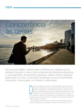 18 | Cisco Live Magazine
capa
Na economia digital, impulsionada e refletida por modelos que se
tornaram famosos, como o Uber, empresas de diferentes segmentos
e, principalmente, de tamanhos reduzidos, podem colocar negócios
tradicionais em risco. O que fazer? Embarque na era da criatividade,
integração, comunicação, co-criação e colaboração.
D
esde a revolução industrial, a sociedade global vem assistindo a
pequenas alterações nos processos produtivos. Mas nada com-
parado à mudança que se configura atualmente, quando a revo-
lução se dá pela integração dos ecossistemas empresariais e nas
relações com o mercado (clientes e parceiros). Isso mesmo: os
consumidores começam a protagonizar uma revolução nos negócios, a
começar pelos setores financeiro, varejista e de serviços, pela proximi-
dade e volume de clientes.
Na era digital, os mercados se encontram tão desafiados quanto as
próprias empresas que os disputam. Assim como aconteceu com a
Concorrência
às cegas
18-21_MATCAPA_v3.indd 18 08/12/2016 20:25:18
 