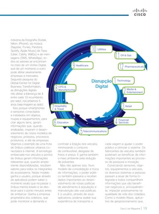 Cisco Live Magazine | 19
Financial
Services4
Telecommunications
5
Hospitality
 Travel7
CPG 
Manufacturing8
Healthcare
9
Utilities
10
Oil  Gas
11
Pharmaceuticals
12
Education
6
Retail
3
Media 
Entertainment2
Technology
1
cada viagem e ajudar o poder
público a otimizar o sistema. Os
fabricantes de veículos também
poderiam se beneficiar de infor-
mações importantes ao proces-
so de pesquisa e inovação.
Conectando sensores, obje-
tos, equipamentos e veículos,
os diversos sistemas e pessoas
passam a atuar de forma in-
tegrada e todos compartilham
informações que vão benefi-
ciar negócios e, principalmen-
te, impactar positivamente na
qualidade de vida dos cidadãos.
Como o modelo Waze, aplica-
tivo de geoposionamento que,
controlar a lotação dos veículos,
minimizando o consumo
de combustível, desgaste de
freios e pneus. E ganha também
o meio ambiente pela redução
de poluentes.
Mas não apenas isso. Num
modelo de consolidação e troca
de informações, o poder públi-
co também passaria a receber
dados importantes ao desen-
volvimento de novas políticas
de atendimento à população e
manutenção das vias públicas.
E o usuário, através de seus
aplicativos, poderia avaliar sua
experiência de transporte a
indústria da fotografia (Kodak,
Nikon, IPhone), da música
(Napster, ITunes, Pandora,
Spotify, Apple Music) de Taxis
(Uber, Cabify, WillGo) e de men-
sagens (SMS, WhatsApp), to-
dos os setores se encontram
no meio de um Vortex Digital,
que de um momento a outro
pode afetar severamente
empresas e mercados.
Segundo pesquisa do
Global Center for Digital
Business Transformation,
as disrupções digitais
irão afetar a liderança de 4
entre cada 10 incumbents
por setor, nos próximos 5
anos (veja imagem ao lado).
Isso porque smartphones
e sensores conectados
e instalados em objetos,
roupas e equipamentos, para
citar alguns itens, geram
informações que, quando
analisadas, inspiram o desen-
volvimento de novos modelos de
negócios, produtos, processos
produtivos, e até de empresas.
Vejamos o exemplo de uma frota
de ônibus coletivos urbanos co-
nectados à internet. A tecnologia
embarcada nos veículos e pontos
de ônibus geram informações
relevantes que, quando ampla-
mente disponibilizadas, resultam
valores para todos os integrantes
do ecossistema. Neste modelo
ganha o usuário, porque através
de aplicativos podem saber o
momento exato que irá passar o
ônibus menos lotado e se des-
locar para o ponto minutos antes
de embarcar. Ganha a empresa
proprietária dos coletivos, que
pode monitorar a demanda e
Disrupção
Digital
18-21_MATCAPA_v3.indd 19 08/12/2016 20:25:18
 