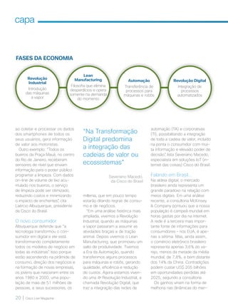20 | Cisco Live Magazine
capa
ao coletar e processar os dados
dos smartphones de todos os
seus usuários, gera informação
de valor aos motoristas.
Outro exemplo: “Todos os
bueiros da Praça Mauá, no centro
do Rio de Janeiro, receberam
sensores de nível que enviam
informação para o poder público
programar a limpeza. Com dados
on-line de volume de lixo acu-
mulado nos bueiros, o serviço
de limpeza pode ser otimizado,
reduzindo custos e minimizando
o impacto de enchentes”, cita
Laércio Albuquerque, presidente
da Cisco do Brasil.
O novo consumidor
Albuquerque defende que “a
tecnologia transformou o con-
sumidor em digital e ele está
transformando completamente
todos os modelos de negócio em
todas as indústrias”. Isso porque
estão ascendendo na pirâmide de
consumo, direção dos negócios e
na formação de novas empresas,
os jovens que nasceram entre os
anos 1980 e 2000, uma popu-
lação de mais de 51 milhões de
pessoas, e seus sucessores, os
millenia, que em pouco tempo
estarão ditando regras de consu-
mo e de negócios.
“Em uma análise histórica mais
ampliada, vivemos a Revolução
Industrial, quando as máquinas
a vapor passaram a assumir as
atividades braçais e de tração
animal. Depois vivemos o Lean
Manufacturing, que promoveu um
salto de produtividade. Tivemos
a Era da Automação, quando
transferimos alguns processos
para máquinas e robôs, gerando
qualidade, eficiência e redução
de custos. Agora estamos viven-
do uma 4a
Revolução Industrial, a
chamada Revolução Digital, que
traz a integração das redes de
automação (TA) e corporativas
(TI), possibilitando a integração
de toda a cadeia de valor, incluído
na ponta o consumidor com mui-
ta informação e elevado poder de
decisão”, lista Severiano Macedo,
especialista em soluções IoT (in-
ternet das coisas) Cisco do Brasil.
Falando em Brasil...
Na aldeia digital, o mercado
brasileiro ainda representa um
grande paradoxo na relação com
meios digitais. Em uma análise
recente, a consultoria McKinsey
 Company pontuou que a nossa
população é campeã mundial em
horas gastas por dia na internet.
A rede é a terceira mais impor-
tante fonte de informações para
consumidores – nos EUA, é ape-
nas a sétima. Mas, ainda assim,
o comércio eletrônico brasileiro
representa apenas 3,6% do va-
rejo, menos da metade da média
mundial, de 7,8%, e bem distante
dos 14% da China. Contradições
podem custar US$ 205 bilhões
em oportunidades perdidas até
2025, segundo a consultoria.
Os ganhos viriam na forma de
melhoria nas dinâmicas do mer-
“Na Transformação
Digital predomina
a integração das
cadeias de valor ou
ecossistemas”
Severiano Macedo,
da Cisco do Brasil
FASES DA ECONOMIA
Revolução
Industrial
Introdução
das máquinas
a vapor
Lean
Manufacturing
Filosofia que elimina
desperdícios e opera
somente na demanda
do momento
Automação
Transferência de
processos para
máquinas e robôs
Revolução Digital
Integração de
processos
automatizados
18-21_MATCAPA_v3.indd 20 08/12/2016 20:25:19
 