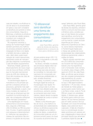 Cisco Live Magazine | 21
cado de trabalho, na eficiência no
uso de ativos e na produtividade
em geral, e isso sem considerar
os benefícios do aumento à rotina
dos consumidores. Segundo a
McKinsey, a melhoria na eficiência
do mercado de trabalho poderia
contribuir com a adição de
US$ 70 bilhões até 2025.
No segmento industrial, o
avanço da Transformação Digital
também permitirá uma melhora
do processo produtivo através da
integração do físico e do digital,
e também de toda a cadeia de
valor. Além disso, pode trazer
redução de custos operacionais,
otimizando custos de manuten-
ção das máquinas e aumentando
a vida útil destes equipamentos.
Rosemary Arakaki, gerente de
desenvolvimento de novos negó-
cios da Cisco do Brasil, confirma
que no mercado internacional
cerca de 40% dos clientes da
Cisco têm iniciativas de chão de
fábrica conectado.
“A transformação digital na
manufatura é uma jornada que
permite a empresa otimizar os
processos, ganhando mais agili-
dade e flexibilidade, e assim, criar
novos modelos de negócios. É
certo que as empresas que não
investirem na transformação di-
gital, não conseguirão sobreviver
neste mercado competitivo.”
Uma digitalização em massa
acrescentaria à economia brasi-
leira, segundo a McKinsey,
US$ 25 bilhões ao PIB nos próxi-
mos 10 anos. O ganho potencial
com pesquisa e desenvolvimen-
to, melhorias nas operações e
cadeias de suprimento das em-
presas e na gestão de recursos
do país poderia atingir US$ 110
bilhões, o equivalente a uma alta
de 4,5% no PIB.
No Brasil, a lentidão na adesão
aos processos digitais deve ser
superada pelo setor de manu-
fatura logo que este processo
se consolidar no mercado inter-
nacional e for incorporado por
multinacionais estabelecidas no
país, acredita Rosemary.
No varejo, no entanto, a trans-
formação digital dá sinais de
incorporação mais rápida. Pri-
meiro, porque este é um dos
setores mais afetados pela crise
econômica e, portanto, precisa
se reinventar para atrair novos
clientes; depois devido à urgente
necessidade de custos e aumen-
to de eficiência.
“Aliado a uma eficiente ges-
tão de riscos, uma melhora na
produtividade dos colaboradores,
reforço na eficiência operacional,
e uma inteligência na coleta e
análise de dados, a experiência
do consumidor pode ser um im-
portante primeiro passo na chave
do sucesso da próxima fase do
varejo”, defende João Paulo Melo.
João Paulo Melo, gerente geral
da divisão de esportes, entreteni-
mento e consumo da Cisco para
a América Latina, acredita que
que um dos fatores de sucesso
será identificar uma forma de
engajamento dos consumidores
com as marcas, a partir de boas
experiências de compra.
Adicional à Experiência do Clien-
te, outros fatores importantes
à Transformação Digital para
o Varejo são gestão de riscos;
produtividade dos colaboradores;
eficiência operacional; coleta e
análise de dados.
“Alguns estudos apontam que
em 2013 66% dos consumido-
res trocaram de marca porque
tiveram uma má experiência
com o fornecedor. Este número,
no entanto, deve chegar a 89%
agora em 2016”, diz João Paulo
Melo, ao afirmar que as empre-
sas vão competir primariamente
pela experiência do usuário.
O estudo da McKinsey mos-
tra que o PIB digital brasileiro
representa 1,7% do total, menos
da metade da média global e
quase quatro vezes menos que
o do Reino Unido, onde 6,7% do
PIB tem origem em atividades
digitais. E destaca que, apesar
do tempo gasto online por bra-
sileiros, de sua intensa participa-
ção em redes sociais e de sua
facilidade com novas ferramentas
digitais, esse potencial não é
capturado. A falta de infraestru-
tura e a concentração da ativi-
dade econômica em setores em
que a digitalização é baixa são os
principais fatores que alimentam
o paradoxo digital do país.
“O diferencial
será identificar
uma forma de
engajamento dos
consumidores
com as marcas”
João Paulo Melo, gerente
geral da divisão de esportes,
entretenimento e consumo da
Cisco para a América Latina
18-21_MATCAPA_v3.indd 21 08/12/2016 20:25:19
 