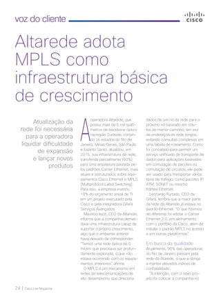 24 | Cisco Live Magazine
voz do cliente
Altarede adota
MPLS como
infraestrutura básica
de crescimento
A
operadora Altarede, que
possui mais de 5 mil quilô-
metros de backbone óptico
na região Sudeste, cortan-
do os estados do Rio de
Janeiro, Minas Gerais, São Paulo
e Espírito Santo, atualizou, em
2015, sua infraestrutura de rede,
transferida parcialmente (60%)
para uma arquitetura pautada pe-
los padrões Carrier Ethernet, mais
atuais e estruturados sobre equi-
pamentos Cisco Ethernet e MPLS
(Multiprotocol Label Switching).
Para isso, a empresa investiu
10% do orçamento anual de TI
em um projeto executado pela
Cisco e pela integradora Gifará
Serviços Avançados.
Mauricio Iezzi, CEO da Altarede,
informa que a companhia deman-
dava uma infraestrutura capaz de
suportar o próprio crescimento,
algo que o ambiente anterior
havia deixado de corresponder.
“Temos uma rede óptica de 5
mil km que precisava ser profun-
damente explorada, o que não
estava ocorrendo com os equipa-
mentos anteriores”, afirma.
O MPLS é um mecanismo em
redes de telecomunicações de
alto desempenho que direciona
dados de um nó da rede para o
próximo nó baseado em rótu-
los de menor caminho, em vez
de endereços de rede longos,
evitando consultas complexas em
uma tabela de roteamento. Como
foi concebido para permitir um
serviço unificado de transporte de
dados para aplicações baseadas
em comutação de pacotes ou
comutação de circuitos, ele pode
ser usado para transportar vários
tipos de tráfego, como pacotes IP,
ATM, SONET ou mesmo
frames Ethernet.
Leonardo Furtado, CEO da
Gifará, lembra que a maior parte
da rede da Altarede já estava no
padrão Ethernet. “O que fizemos
de diferente foi adotar o Carrier
Ethernet 2.0, em alinhamento
com o portfólio da Cisco, além de
instalar o padrão MPLS no acesso
e em outras plataformas”.
Em busca da qualidade
Atualmente, 90% das operadoras
do Rio de Janeiro passam pela
rede da Atarede, o que a obriga
a manter elevados índices de
confiabilidade.
“A intenção, com o novo pro-
jeto foi colocar a companhia no
Atualização da
rede foi necessária
para a operadora
liquidar dificuldade
de expansão
e lançar novos
produtos
24-26_VOZ DO CLIENTE_[Altarede]_v3.indd 24 08/12/2016 21:09:56
 