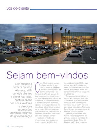 28 | Cisco Live Magazine
voz do cliente
Sejam bem-vindos
C
om 29 centros comerciais
no Brasil, sendo 19 pró-
prios, a Aliansce Shopping
Centers – administradora de
centros comerciais - en-
frenta o desafio não apenas de
lotar os corredores dos shoppin-
gs, mas principalmente garantir as
compras e, consequentemente,
a receita dos lojistas. Para isso,
apostou na inovação baseada na
tecnologia, adotando como alicer-
ce as redes WiFi que conectam,
gratuitamente, os consumidores à
internet e viabilizam a comunica-
ção entre lojistas e clientes.
Instaladas em todos os
shoppings da rede, totalizando
uma cobertura de 920 mil m²
de área bruta locável (ABL) para
abrigar mais de 5 mil lojas, as
redes WiFi contam com um dife-
rencial: a captura de dados dos
consumidores a fim de engajá-los
e fidelizá-los.
“Fornecer um espaço limpo e
seguro aos lojistas já não é mais
o suficiente. Hoje eles procuram
meios de atrair o cliente para
dentro da loja, e o WiFi é a base
para atingir este objetivo”, constata
Fabio Moraes, superintendente da
Aliansce Shopping Center.
A instalação das redes sem
fio nos 19 centros próprios é o
primeiro passo da estratégia de
inovação do Grupo. Segundo
Moraes, o WiFi já se tornou um
Nos shopping
centers da rede
Aliansce, WiFi
convida clientes
a entrar nas lojas,
captura dados
dos consumidores
e direciona
promoções
utilizando recursos
de geolocalização
28-30_VOZ DO CLIENTE_[Aliansce]_v3.indd 28 08/12/2016 21:13:06
 