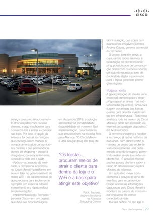 Cisco Live Magazine | 29
VLMONTEIRO
serviço básico no relacionamen-
to dos varejistas com os seus
clientes, e algo insuficiente para
convencê-los a entrar e comprar
nas lojas. Por isso, a opção da
Aliansce foi buscar tecnologias
que conseguissem mapear o
comportamento dos consumido-
res durante a sua permanência
dentro do shopping - desde a
chegada e, consequentemente,
conexão à rede até a saída.
Após uma pesquisa de mer-
cado, a companhia encontrou
no Cisco Meraki – plataforma em
nuvem líder no gerenciamento de
redes WiFi - as características de
que precisava para implementar
o projeto, em especial o baixo
investimento e o rápido rollout
(implementação).
Implementada pela Tecnoset –
parceira Cisco – em um projeto
que deve ser concluído agora
em dezembro 2016, a solução
apresenta boa escalabilidade,
disponibilidade na nuvem e fácil
implementação, características
que prevaleceram na escolha feita
pela Aliansce. “O Cisco Meraki
é uma solução plug and play, de
fácil instalação, que conta com
dashboards amigáveis”, lembra
Andrea Cubos, gerente comercial
da Tecnoset.
O projeto também previu a
captura dos dados relativos à
localização do cliente no shop-
ping, possibilidade de comunica-
ção direta com os consumidores,
geração de receita através de
publicidade digital e permissão
para o lojista gerenciar promo-
ções digitais.
Mapeamento
A geolocalização do cliente seria
essencial primeiro para o shop-
ping mapear as áreas mais mo-
vimentadas (quentes), tanto para
sugerir estratégias aos lojistas
quanto para orientar investimen-
tos em infraestrutura. “Todo esse
analytics roda na nuvem do Cisco
Meraki e pode ser acessado via
internet por qualquer dispositivo”,
diz Andrea Cubos.
O primeiro shopping a receber
a tecnologia já reúne histórico de
dois anos, com dados como o
número de vezes que o cliente
visita mensalmente uma deter-
minada área do shopping, permi-
tindo avaliar se ele é ou não um
cliente fiel. “É possível mandar
pushes para o cliente e saber a
razão do desinteresse”, explica
Moraes, da Aliansce.
Um aplicativo móvel com-
plementa a solução e serve de
interface para o consumidor.
O app acessa as informações
capturadas pelo Cisco Meraki e
monitora os passos do consumi-
dor enquanto ele estiver
conectado à rede.
Moraes define: “o app liga o
“Os lojistas
procuram meios de
atrair o cliente para
dentro da loja e o
WiFi é a base para
atingir este objetivo”
Fabio Moraes,
superintendente
na Aliansce
Shopping Center
28-30_VOZ DO CLIENTE_[Aliansce]_v3.indd 29 08/12/2016 21:13:07
 