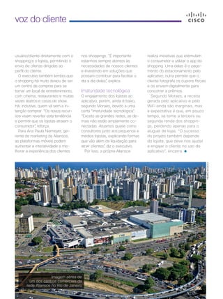 30 | Cisco Live Magazine
voz do cliente
usuário/cliente diretamente com o
shopping e o lojista, permitindo o
envio de ofertas dirigidas ao
perfil do cliente.
O executivo também lembra que
o shopping há muito deixou de ser
um centro de compras para se
tornar um local de entretenimento,
com cinema, restaurantes e muitas
vezes teatros e casas de show.
Há, inclusive, quem vá sem a in-
tenção comprar. “Os novos recur-
sos visam reverter esta tendência
e permitir que os lojistas atraiam o
consumidor”, reforça.
Para Ana Paula Niemeyer, ge-
rente de marketing da Aliansce,
as plataformas móveis podem
aumentar a interatividade e me-
lhorar a experiência dos clientes
realiza iniciativas que estimulam
o consumidor a utilizar o app do
shopping. Uma delas é o paga-
mento do estacionamento pelo
aplicativo; outra permite que o
cliente fotografe os cupons fiscais
e os enviem digitalmente para
concorrer a prêmios.
Segundo Moraes, a receita
gerada pelo aplicativo e pelo
WiFi ainda são marginais, mas
a expectativa é que, em pouco
tempo, se torne a terceira ou
segunda renda dos shoppin-
gs, perdendo apenas para o
aluguel de lojas. “O sucesso
do projeto também depende
do lojista, que deve nos ajudar
a engajar o cliente no uso do
aplicativo”, encerra.
Imagem aérea de
um dos centros comerciais da
rede Aliansce no Rio de Janeiro
PEDROACCIOLY
nos shoppings. “É importante
estarmos sempre atentos às
necessidades de nossos clientes
e investindo em soluções que
possam contribuir para facilitar o
dia a dia deles”, explica.
Imaturidade tecnológica
O engajamento dos lojistas ao
aplicativo, porém, ainda é baixo,
segundo Moraes, devido a uma
certa “imaturidade tecnológica”.
“Exceto as grandes redes, as de-
mais não estão amplamente co-
nectadas. Atuamos quase como
consultores junto aos pequenos e
médios lojistas, explicando formas
que vão além da liquidação para
atrair clientes”, diz o executivo.
Por isso, a própria Aliansce
28-30_VOZ DO CLIENTE_[Aliansce]_v3.indd 30 08/12/2016 21:13:09
 