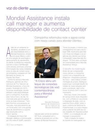 32 | Cisco Live Magazine
voz do cliente
A
falta de um ambiente re-
dundante, escalável e com
alta disponibilidade levou a
Mondial Assistance, empre-
sa do grupo Allianz, a ado-
tar uma solução de automação e
gerenciamento do atendimento
ao cliente. A plataforma integrada,
que tem o Cisco Call Manager
como âncora, promoveu uma total
reformulação das redes instaladas
entre os sites de contact center
da companhia, instalados em São
Bernardo do Campo, na
Grande São Paulo.
Conforme destaca Marcello
Rodriguez, gerente de infra-
estrutura de TI e Telecom da
Mondial Assistance, o foco do
projeto, finalizado em 2015,
foi prover atualização, escala-
bilidade e alta disponibilidade
para a companhia. A escolha
pela marca Cisco, diz ele, foi
orientada pela parceria global
entre as duas empresas. “Tam-
bém fizemos uma pesquisa de
mercado, mas precisávamos de
um fornecedor com uma grande
rede de atendimento e suporte,
algo alcançado com a
Cisco”, aponta.
A instalação do Cisco Call
Manager viabilizou a comunicação
por Voz sobre IP (VoIP), operacio-
“Antes do projeto, o máximo que
conseguíamos era usar a tecno-
logia TDM, insuficiente para lidar
com novas tecnologias e as exi-
gências dos clientes que temos
conquistado”, relata Marcello Ro-
driguez. “A Cisco abriu um leque
de conectividade para a Mondial
Assistance”, reforça.
O desafio da implantação
Antes de sair conquistando
novos clientes, a companhia
contou com a experiência da
ATelecom- integradora parceira
da Cisco - para realizar a imple-
mentação do projeto. Rodriguez
explica que o principal desafio foi
instalar as novas soluções sem
parar a produção, algo como
trocar os pneus com o carro em
movimento.
Para isso, houve uma divisão
do serviço entre duas integrado-
ras, com a ATelecom assumindo
a integração da rede, com os
switches Cisco 4500, sobre a
qual o sistema de telefonia foi
implementado, e a outra integra-
dora cuidando da parte de voz
(as unidades de resposta audível
– URAS – e a instalação do call
manager e gravadores).
“Todo o trabalho foi realiza-
do durante às madrugadas nos
Companhia reformulou rede e agora conta
com novos canais para atender clientes
Mondial Assistance instala
call manager e aumenta
disponibilidade de contact center
“A Cisco abriu um
leque de conexões
tecnológicas (de voz)
contemporâneas
para a Mondial
Assistance”
Marcello Rodriguez,
gerente de infraestrutura
de TI e Telecom da
Mondial Assistance
nalizada pela central de telefonia
SIP Trunk, compatível com o
ambiente já adotado por um dos
clientes da Mondial Assistance.
32-33_VOZ DO CLIENTE_[Mondial]_v3.indd 32 08/12/2016 21:19:16
 