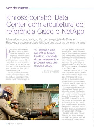 34 | Cisco Live Magazine
voz do cliente
P
aradas de sistema geram
muita dor de cabeça para
usuários e equipe de TI de
empresas, mas com certe-
za o risco que provocam à
produtividade do negócio é bem
maior. Especialmente se estiver-
mos falando de um negócio que
busca aprimorar seus processos
em busca de uma maior perfor-
mance operacional.
Por isso, a Kinross, minerado-
ra de ouro responsável por 22%
da produção brasileira do metal,
decidiu investir na construção de
um novo data center e em uma
estratégia de Disaster Recovery
(DR). A medida objetivava entregar
uma infraestrutura que garantisse
a operação de todos os sistemas
da mineradora sem falhas, asse-
gurando a alta produtividade da
mina Morro do Ouro, em Paracatu
(MG), capaz de gerar 16 toneladas
do minério por ano.
“Hoje a companhia não funciona
sem a TI”, afirma Alisson Cândido
Silva, especialista de TI da Kinross
para América do Sul. Segun-
do ele, há diversos sistemas e
equipamentos interconectados.
“Qualquer falha de dados e cone-
xões significa prejuízo”, comenta.
A companhia possuía um data
center próprio no país, que já
não era suficiente, consideran-
do o crescimento da Kinross ao
longo da última década. Então,
em 2013, a mineradora procu-
rou no mercado tecnologias que
pudessem garantir sua opera-
ção, encontrando no projeto da
integradora ForceOne a solução
Flexpod, desenvolvida pela Cisco
em parceria com a Netapp.
Silva comenta que o Flexpod
foi escolhido devido a integra-
ção dele com diversas soluções
de virtualização, provendo um
Mineradora adotou solução Flexpod em projeto de Disaster
Recovery e assegura disponibilidade dos sistemas de mina de ouro
Kinross constrói Data
Center com arquitetura de
referência Cisco e NetApp
“O Flexpod é uma
arquitetura flexível.
Ela dá a capacidade
de armazenamento e
processamento que
o cliente deseja”
Erik Fonseca, diretor
comercial da ForceOne
34-35_VOZ DO CLIENTE_[Kinross]_v3.indd 34 08/12/2016 21:26:21
 