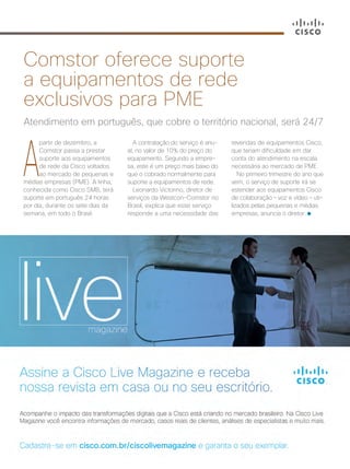 A
partir de dezembro, a
Comstor passa a prestar
suporte aos equipamentos
de rede da Cisco voltados
ao mercado de pequenas e
médias empresas (PME). A linha,
conhecida como Cisco SMB, terá
suporte em português 24 horas
por dia, durante os sete dias da
semana, em todo o Brasil.
Atendimento em português, que cobre o território nacional, será 24/7
Comstor oferece suporte
a equipamentos de rede
exclusivos para PME
A contratação do serviço é anu-
al, no valor de 10% do preço do
equipamento. Segundo a empre-
sa, este é um preço mais baixo do
que o cobrado normalmente para
suporte a equipamentos de rede.
Leonardo Victorino, diretor de
serviços da Westcon-Comstor no
Brasil, explica que esse serviço
responde a uma necessidade das
revendas de equipamentos Cisco,
que teriam dificuldade em dar
conta do atendimento na escala
necessária ao mercado de PME.
No primeiro trimestre do ano que
vem, o serviço de suporte irá se
estender aos equipamentos Cisco
de colaboração – voz e vídeo – uti-
lizados pelas pequenas e médias
empresas, anuncia o diretor.
40-41_VOZ DO PARCEIRO_v3.indd 41 08/12/2016 21:29:28
 