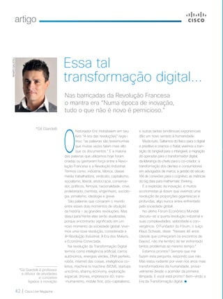 artigo
42 | Cisco Live Magazine
O
historiador Eric Hobsbawm em seu
livro “A era das revoluções” regis-
trou: “as palavras são testemunhas
que muitas vezes falam mais alto
que os documentos.” E a maioria
das palavras que utilizamos hoje foram
criadas ou ganharam força entre a Revo-
lução Francesa e a Revolução Industrial.
Termos como: indústria, fábrica, classe
média trabalhadora, sindicato, capitalismo,
socialismo, liberal, aristocracia, conserva-
dor, políticos, ferrovia, nacionalidade, crise,
proletariado, cientista, engenheiro, sociolo-
gia, jornalismo, ideologia e greve.
São palavras que coroaram o mundo
entre esses dois momentos de ebulição
da história - as grandes revoluções. Mas
daqui para frente elas serão atualizadas,
porque encontrarão significado em um
novo momento da sociedade global. Vive-
mos uma nova revolução, considerada a
4a
Revolução Industrial, A Era dos Makers,
a Economia Conectada.
Na revolução da Transformação Digital
termos como inteligência artificial, carros
autônomos, energias verdes, DNA perfeito,
robôs, internet das coisas, inteligência co-
letiva, machine to machine (M2M), startups
unicórnio, sharing economy, exploração
espacial, drones, impressora 4D, trans-
-humanismo, mobile first, pós-capitalismo,
e outras tantas tendências exponenciais
dão um novo sentido à humanidade.
Muda tudo. Saltamos do físico para o digital
e preditivo e criamos o fisital; vivemos a tran-
sição do tangível para o intangível; a migração
do operador para o transformador digital;
da liderança do chefe para o co-criador; a
transformação dos clientes e consumidores
em advogados de marca; a gestão do século
XXI de conexões para o cognitivo; as métricas
do big data para mathematic thinking.
É a explosão da inovação, e muitos
economistas já dizem que vivemos uma
revolução de proporções gigantescas e
profundas, algo nunca antes enfrentado
pela sociedade global.
No último Fórum Econômico Mundial
discutiu-se a quarta revolução industrial e
suas complexidades, velocidade e con-
vergência. O Fundador do Fórum, o suíço
Klaus Schwab, disse: “Nesses 46 anos
(desde que começaram os encontros de
Davos), não me lembro de ter enfrentado
tantos problemas ao mesmo tempo.”
Estamos prontos? Sempre que me
fazem esta pergunta, respondo que não.
Mas estou radiante por viver nos anos mais
transformadores da humanidade, prova-
velmente desde o acender da primeira
lâmpada. E você está pronto? Bem-vindo a
Era da Transformação digital.
*Gil Giardelli
RENATOGALISTEU
Essa tal
transformação digital...
Nas barricadas da Revolução Francesa
o mantra era “Numa época de inovação,
tudo o que não é novo é pernicioso.”
*Gil Giardelli é professor
e difusor de atividades
e conceitos
ligados à inovação
42_ARTIGO_[GilGiardelli]v2.indd 42 08/12/2016 21:36:12
 
