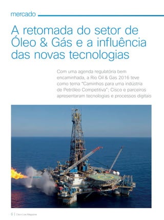 6 | Cisco Live Magazine
mercado
A retomada do setor de
Óleo  Gás e a influência
das novas tecnologias
Com uma agenda regulatória bem
encaminhada, a Rio Oil  Gas 2016 teve
como tema “Caminhos para uma indústria
de Petróleo Competitiva”; Cisco e parceiros
apresentaram tecnologias e processos digitais
06-08_MERCADO_[OilGas]_v3.indd 6 08/12/2016 19:54:39
 