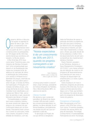 Cisco Live Magazine | 7
“Nossa expectativa
é de um crescimento
de 30% em 2017,
quando os projetos
começarem a ser
novamente criados”
dade da Petrobras de operar e
participar de todos os projetos do
pré-sal é boa para a empresa,
por liberá-la de uma obrigação;
é boa para a indústria, por per-
mitir maior investimento; e é boa
para o Brasil, que pode decidir de
forma soberana o melhor ritmo
de desenvolvimento do pré-sal e
se beneficiar dos investimentos”,
declarou Camargo.
Pedro Parente, presiden-
te da Petrobras, destacou o
Novo Planejamento Estratégico
2017/2021, com metas ambicio-
sas de redução de custos e um
programa de desinvestimentos
que antecipa em dois anos a
redução da alavancagem da
empresa para 2,5 vezes a gera-
ção de caixa.
Outra iniciativa é um novo e
ambicioso programa de parcerias.
Durante a Rio Oil  Gas, foi anun-
ciada a primeira parceria estra-
tégica com a Total, que também
tem interesse nos ativos de gás,
parte do programa de desinvesti-
mento do governo.
Congresso e Exposição
Além da exposição e do Con-
gresso, a Rio Oil  Gas contou
com outros 10 eventos paralelos,
incluindo três arenas dentro da
área de exposição: Tecnologia,
Conhecimento e Sustentabilidade.
Participando da arena Tecnologia,
a licença para investir e crescer”,
disse Jorge Camargo, presidente
do Instituto Brasileiro de Petróleo,
Gás e Biocombustíveis (IBP), na
abertura do evento.
Classe mundial
Ele destacou que o potencial
petrolífero do Brasil é de classe
mundial: 40% de todo o petró-
leo convencional descoberto no
planeta, na última década, foi em
terras brasileiras, principalmente
nas ásreas do pré-sal, que sur-
preende a cada dia.
“A aprovação do Projeto de
Lei que elimina a obrigatorie-
Italo Calvano,
diretor para o setor de
óleo e gás da Cisco
O
governo alinhou o discurso
e as ações na agenda do
setor de óleo e gás. Com
isso, a expectativa é de
que os investimentos retor-
nem já a partir de 2017, o que foi
consenso entre os participantes
da 18ª edição da Rio Oil  Gas,
evento bienal que aconteceu em
outubro, no Rio de Janeiro.
A Rio Oil  Gas 2016 teve
como tema “Caminhos para uma
indústria de Petróleo Competi-
tiva”. Uma competitividade que
deverá vir da flexibilização das
regras do conteúdo local; da
abertura do mercado de refino
e distribuição de combustíveis,
com acesso à infraestrutura e
liberdade de preços; extensão do
Repetro; um novo plano para o
setor de gás; e revisão do Plano
de Exploração e Produção com
rodadas de leilões anuais, uma
antiga demanda do setor. Essas
medidas foram detalhadas a jor-
nalistas por Márcio Felix, secre-
tário de petróleo e gás natural do
Ministério das Minas e Energia.
“Competitividade é a palavra
que move a indústria, sobretu-
do neste cenário de colapso de
preços e do consenso de que
continuarão baixos por um bom
tempo. Precisamos rever concei-
tos e cortar na carne para, neste
novo cenário, recuperar a renta-
bilidade da indústria e, com ela,
06-08_MERCADO_[OilGas]_v3.indd 7 08/12/2016 19:54:39
 