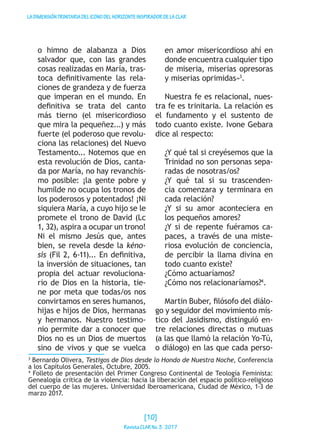 LADIMENSIÓNTRINITARIADELICONODELHORIZONTEINSPIRADORDELACLAR
o himno de alabanza a Dios
salvador que, con las grandes
cosas realizadas en María, tras-
toca definitivamente las rela-
ciones de grandeza y de fuerza
que imperan en el mundo. En
definitiva se trata del canto
más tierno (el misericordioso
que mira la pequeñez...) y más
fuerte (el poderoso que revolu-
ciona las relaciones) del Nuevo
Testamento... Notemos que en
esta revolución de Dios, canta-
da por María, no hay revanchis-
mo posible: ¡la gente pobre y
humilde no ocupa los tronos de
los poderosos y potentados! ¡Ni
siquiera María, a cuyo hijo se le
promete el trono de David (Lc
1, 32), aspira a ocupar un trono!
Ni el mismo Jesús que, antes
bien, se revela desde la kéno-
sis (Fil 2, 6-11)... En definitiva,
la inversión de situaciones, tan
propia del actuar revoluciona-
rio de Dios en la historia, tie-
ne por meta que todas/os nos
convirtamos en seres humanos,
hijas e hijos de Dios, hermanas
y hermanos. Nuestro testimo-
nio permite dar a conocer que
Dios no es un Dios de muertos
sino de vivos y que se vuelca
en amor misericordioso ahí en
donde encuentra cualquier tipo
de miseria, miserias opresoras
y miserias oprimidas»3
.
Nuestra fe es relacional, nues-
tra fe es trinitaria. La relación es
el fundamento y el sustento de
todo cuanto existe. Ivone Gebara
dice al respecto:
¿Y qué tal si creyésemos que la
Trinidad no son personas sepa-
radas de nosotras/os?
¿Y qué tal si su trascenden-
cia comenzara y terminara en
cada relación?
¿Y si su amor aconteciera en
los pequeños amores?
¿Y si de repente fuéramos ca-
paces, a través de una miste-
riosa evolución de conciencia,
de percibir la llama divina en
todo cuanto existe?
¿Cómo actuaríamos?
¿Cómo nos relacionaríamos?4
.
Martin Buber, filósofo del diálo-
go y seguidor del movimiento mís-
tico del Jasidismo, distinguió en-
tre relaciones directas o mutuas
(a las que llamó la relación Yo-Tú,
o diálogo) en las que cada perso-
3
Bernardo Olivera, Testigos de Dios desde lo Hondo de Nuestra Noche, Conferencia
a los Capítulos Generales, Octubre, 2005.
4
Folleto de presentación del Primer Congreso Continental de Teología Feminista:
Genealogía crítica de la violencia: hacia la liberación del espacio político-religioso
del cuerpo de las mujeres. Universidad Iberoamericana, Ciudad de México, 1-3 de
marzo 2017.
[10]
RevistaCLARNo.3·2017
 