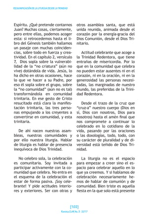 RESIGNIFICACIÓNDELALITURGIADESDELATRINIDAD
Espíritu. ¿Qué pretende contarnos
Juan? Muchas cosas, ciertamente,
pero entre ellas, podemos acoger
esta: si retrocedemos hasta el li-
bro del Génesis también hallamos
un pasaje con muchas coinciden-
cias, sobre todo en fuerza y crea-
tividad. En el capítulo 2, versículo
7, Dios sopla sobre la vulnerabi-
lidad de la “no criatura” (aún no
vive) dotándola de vida. Jesús, lo
ha dicho en otras ocasiones, hace
lo que ve hacer a su Padre, por
eso él sopla sobre el grupo, sobre
la “no comunidad” (aún no es tal)
transformándola en comunidad
trinitaria. En ese gesto de Cristo
resucitado está clara la manifes-
tación trinitaria, las tres perso-
nas empujando a los creyentes a
convertirse en comunidad, y esta
trinitaria.
De ahí nacen nuestras asam-
bleas, nuestras comunidades y
por ello nuestra liturgia. Hablar
de liturgia es hablar de presencia
inequívoca de Dios Trinidad.
No celebro sola, la celebración
es comunitaria. Soy invitada a
participar activamente con la co-
munidad que celebra. No entra en
el esquema de la celebración el
estar de forma pasiva. ¡Soy cele-
brante! Y pide actitudes interio-
res y exteriores. Ser con otras y
otros asamblea santa, que está
unida reunida, animada desde el
corazón por la energía-gracia del
Dios Comunión, desde el Dios Tri-
nitario.
Actitud celebrante que acoge a
la Trinidad Redentora, que tiene
entrañas de misericordia. Por lo
que en la comunidad que celebra
no pueden estar ausentes ni en el
corazón, ni en la oración, ni en la
generosidad las personas necesi-
tadas, las marginadas de nuestro
mundo, las preferidas de la Trini-
dad Redentora.
Desde el trazo de la cruz que
“cruz-a” nuestro cuerpo (Dios en
sí, Dios con nosotros, Dios para
nosotros) hasta el amén final que
nos compromete a continuar lo
celebrado en lo cotidiano de la
vida, pasando por las oraciones
o las doxologías, todo, todo, con
su carácter de pluralidad y de di-
versidad está teñido de Dios Tri-
nidad.
La liturgia no es el espacio
para empezar a creer sino el es-
pacio para celebrar aquello en lo
que ya creemos. Y si hablamos de
celebración necesariamente he-
mos de hablar de comunión y de
comunidad. Bien triste es aquella
fiesta en la que solo está presente
[102]
RevistaCLARNo.3·2017
 