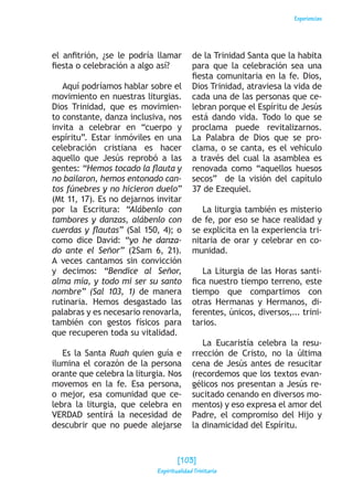 Experiencias
el anfitrión, ¿se le podría llamar
fiesta o celebración a algo así?
Aquí podríamos hablar sobre el
movimiento en nuestras liturgias.
Dios Trinidad, que es movimien-
to constante, danza inclusiva, nos
invita a celebrar en “cuerpo y
espíritu”. Estar inmóviles en una
celebración cristiana es hacer
aquello que Jesús reprobó a las
gentes: “Hemos tocado la flauta y
no bailaron, hemos entonado can-
tos fúnebres y no hicieron duelo”
(Mt 11, 17). Es no dejarnos invitar
por la Escritura: “Alábenlo con
tambores y danzas, alábenlo con
cuerdas y flautas” (Sal 150, 4); o
como dice David: “yo he danza-
do ante el Señor” (2Sam 6, 21).
A veces cantamos sin convicción
y decimos: “Bendice al Señor,
alma mía, y todo mi ser su santo
nombre” (Sal 103, 1) de manera
rutinaria. Hemos desgastado las
palabras y es necesario renovarla,
también con gestos físicos para
que recuperen toda su vitalidad.
Es la Santa Ruah quien guía e
ilumina el corazón de la persona
orante que celebra la liturgia. Nos
movemos en la fe. Esa persona,
o mejor, esa comunidad que ce-
lebra la liturgia, que celebra en
VERDAD sentirá la necesidad de
descubrir que no puede alejarse
de la Trinidad Santa que la habita
para que la celebración sea una
fiesta comunitaria en la fe. Dios,
Dios Trinidad, atraviesa la vida de
cada una de las personas que ce-
lebran porque el Espíritu de Jesús
está dando vida. Todo lo que se
proclama puede revitalizarnos.
La Palabra de Dios que se pro-
clama, o se canta, es el vehículo
a través del cual la asamblea es
renovada como “aquellos huesos
secos” de la visión del capítulo
37 de Ezequiel.
La liturgia también es misterio
de fe, por eso se hace realidad y
se explicita en la experiencia tri-
nitaria de orar y celebrar en co-
munidad.
La Liturgia de las Horas santi-
fica nuestro tiempo terreno, este
tiempo que compartimos con
otras Hermanas y Hermanos, di-
ferentes, únicos, diversos,... trini-
tarios.
La Eucaristía celebra la resu-
rrección de Cristo, no la última
cena de Jesús antes de resucitar
(recordemos que los textos evan-
gélicos nos presentan a Jesús re-
sucitado cenando en diversos mo-
mentos) y eso expresa el amor del
Padre, el compromiso del Hijo y
la dinamicidad del Espíritu.
[103]
Espiritualidad Trinitaria
 