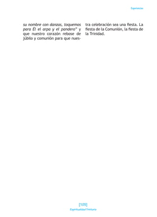 Experiencias
su nombre con danzas, toquemos
para Él el arpa y el pandero” y
que nuestro corazón rebose de
júbilo y comunión para que nues-
tra celebración sea una fiesta. La
fiesta de la Comunión, la fiesta de
la Trinidad.
[105]
Espiritualidad Trinitaria
 