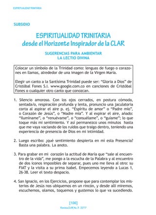 ESPIRITUALIDADTRINITARIA
SUBSIDIO
ESPIRITUALIDADTRINITARIA
desdeelHorizonteInspiradordelaCLAR
SUGERENCIAS PARA AMBIENTAR
LA LECTIO DIVINA
Colocar un símbolo de la Trinidad como: lenguas de fuego o corazo-
nes en llamas, alrededor de una imagen de la Virgen María.
Elegir un canto a la Santísima Trinidad puede ser: “Gloria a Dios” de
Cristóbal Fones S.I. www.google.com.co en canciones de Cristóbal
Fones o cualquier otro canto que conozcan.
1. Silencio amoroso. Con los ojos cerrados, en postura cómoda,
sentada/o, respiración profunda y lenta, pronuncio una jaculatoria
corta al aspirar el aire p. ej. “Espíritu de amor” o “Padre mío”,
o Corazón de Jesús”, o “Madre mía”. Y al expirar el aire, añado:
“Ilumíname”, o “renuévame”, o “consuélame”, o “guíame”; lo que
toque más mi sentimiento. Y así permanezco unos minutos hasta
que me vaya vaciando de los ruidos que traigo dentro, teniendo una
experiencia de presencia de Dios en mi intimidad.
2. Luego escribo: ¿qué sentimiento despierta en mí esta Presencia?
Basta una palabra. La anoto.
3. Para grabar en mi corazón la actitud de María que “sale al encuen-
tro de la vida”, me pongo a la escucha de la Palabra y al encuentro
de dos iconos imposibles de separar, pues uno me lleva al otro: su
FIAT y la visita a su prima Isabel. Empecemos leyendo a Lucas 1,
26-38. Leer el texto despacio.
4. San Ignacio, en los Ejercicios, propone que para contemplar los mis-
terios de Jesús nos ubiquemos en un rincón, y desde allí miremos,
escuchemos, olamos, toquemos y gustemos lo que va sucediendo.
[106]
RevistaCLARNo.3·2017
 