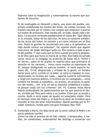 Subsidio
Dejemos volar la imaginación y contemplemos la escena que aca-
bamos de escuchar.
Es de madrugada en Nazareth y María, una joven del pueblo, con-
templa embelesada los montes del fondo, las colinas cercanas, los
árboles mecidos por el viento y los campos que empiezan a asomar
sus brotes de primavera. Dios estaba allí, en todo, dando vida y be-
lleza. La escucho recitando posiblemente el Salmo 84: “Qué delicia
es tu morada, Señor de los ejércitos. Mi alma se consume anhelan-
do los atrios del Señor; mi corazón y mi carne retozan por el Dios
vivo. Hasta el gorrión ha encontrado una casa y la golondrina un
nido donde colocar sus polluelos”. De repente siente que alguien
está cerca, sin poder distinguir quién es. Ella conocía a toda la gen-
te del pueblo. Y vaya susto que se llevó cuando escuchó la propues-
ta de Dios para que fuera la mamá de su Hijo. Ella había escuchado
varias veces en la sinagoga las profecías de Isaías (42,1) “miren a
mi siervo… sobre él he puesto mi espíritu para que promueva el
derecho en las naciones…, miren cómo muchos se espantaron de
él, porque desfigurado no parecía hombre, ni tenía aspecto hu-
mano (52, 13-14); despreciado y evitado de la gente, un hombre
hecho para sufrir, curtido en el dolor, al verlo se tapaban la cara,
despreciado, lo tuvimos por nada…, soportó nuestros sufrimientos
y cargó con nuestros dolores, lo tuvimos por un contagiado…, como
cordero fue llevado al matadero… sin arresto, sin proceso, lo quita-
ron del medio…, (54, 4-5), mi siervo inocente rehabilitará a todas/
os porque cargó con sus crímenes” (54, 11). Cuántas veces María
habría contemplado los padecimientos por los que pasaría el Sier-
vo, enviado por Dios para salvar a su pueblo. Claro que se asustó y
mucho. Dudó si sería capaz de ayudar en semejante misión. Pero
el mensaje venía del Padre y, el Espíritu la llenó de fortaleza para
concebir al Hijo del amor misericordioso. Quedó poseída por la Tri-
nidad. Entonces, tímida pero con gran fortaleza dijo: FÍAT.
5. 	Contemplo a María, me dejo tocar por su amor radical al Padre y en
pocas palabras escribo:
¿Cómo ha sido el proceso de mi fíat: radical, a temporadas, a me-
dias, sin condiciones, ambivalente? Me detengo a conversar con
[107]
Espiritualidad Trinitaria
 