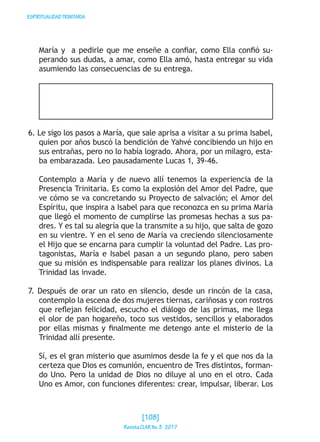 ESPIRITUALIDADTRINITARIA
María y a pedirle que me enseñe a confiar, como Ella confió su-
perando sus dudas, a amar, como Ella amó, hasta entregar su vida
asumiendo las consecuencias de su entrega.
6. Le sigo los pasos a María, que sale aprisa a visitar a su prima Isabel,
quien por años buscó la bendición de Yahvé concibiendo un hijo en
sus entrañas, pero no lo había logrado. Ahora, por un milagro, esta-
ba embarazada. Leo pausadamente Lucas 1, 39-46.
Contemplo a María y de nuevo allí tenemos la experiencia de la
Presencia Trinitaria. Es como la explosión del Amor del Padre, que
ve cómo se va concretando su Proyecto de salvación; el Amor del
Espíritu, que inspira a Isabel para que reconozca en su prima María
que llegó el momento de cumplirse las promesas hechas a sus pa-
dres. Y es tal su alegría que la transmite a su hijo, que salta de gozo
en su vientre. Y en el seno de María va creciendo silenciosamente
el Hijo que se encarna para cumplir la voluntad del Padre. Las pro-
tagonistas, María e Isabel pasan a un segundo plano, pero saben
que su misión es indispensable para realizar los planes divinos. La
Trinidad las invade.
7. Después de orar un rato en silencio, desde un rincón de la casa,
contemplo la escena de dos mujeres tiernas, cariñosas y con rostros
que reflejan felicidad, escucho el diálogo de las primas, me llega
el olor de pan hogareño, toco sus vestidos, sencillos y elaborados
por ellas mismas y finalmente me detengo ante el misterio de la
Trinidad allí presente.
Sí, es el gran misterio que asumimos desde la fe y el que nos da la
certeza que Dios es comunión, encuentro de Tres distintos, forman-
do Uno. Pero la unidad de Dios no diluye al uno en el otro. Cada
Uno es Amor, con funciones diferentes: crear, impulsar, liberar. Los
[108]
RevistaCLARNo.3·2017
 