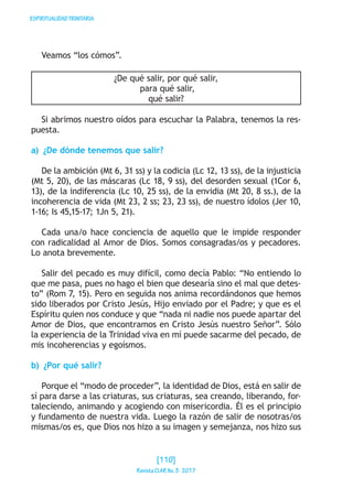 ESPIRITUALIDADTRINITARIA
Veamos “los cómos”.
¿De qué salir, por qué salir,
para qué salir,
qué salir?
Si abrimos nuestro oídos para escuchar la Palabra, tenemos la res-
puesta.
a)  ¿De dónde tenemos que salir?
De la ambición (Mt 6, 31 ss) y la codicia (Lc 12, 13 ss), de la injusticia
(Mt 5, 20), de las máscaras (Lc 18, 9 ss), del desorden sexual (1Cor 6,
13), de la indiferencia (Lc 10, 25 ss), de la envidia (Mt 20, 8 ss.), de la
incoherencia de vida (Mt 23, 2 ss; 23, 23 ss), de nuestro ídolos (Jer 10,
1-16; Is 45,15-17; 1Jn 5, 21).
Cada una/o hace conciencia de aquello que le impide responder
con radicalidad al Amor de Dios. Somos consagradas/os y pecadores.
Lo anota brevemente.
Salir del pecado es muy difícil, como decía Pablo: “No entiendo lo
que me pasa, pues no hago el bien que desearía sino el mal que detes-
to” (Rom 7, 15). Pero en seguida nos anima recordándonos que hemos
sido liberados por Cristo Jesús, Hijo enviado por el Padre; y que es el
Espíritu quien nos conduce y que “nada ni nadie nos puede apartar del
Amor de Dios, que encontramos en Cristo Jesús nuestro Señor”. Sólo
la experiencia de la Trinidad viva en mí puede sacarme del pecado, de
mis incoherencias y egoísmos.
b)  ¿Por qué salir?
Porque el “modo de proceder”, la identidad de Dios, está en salir de
sí para darse a las criaturas, sus criaturas, sea creando, liberando, for-
taleciendo, animando y acogiendo con misericordia. Él es el principio
y fundamento de nuestra vida. Luego la razón de salir de nosotras/os
mismas/os es, que Dios nos hizo a su imagen y semejanza, nos hizo sus
[110]
RevistaCLARNo.3·2017
 