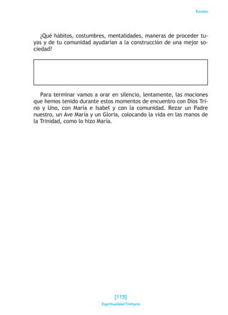 Reseñas
¿Qué hábitos, costumbres, mentalidades, maneras de proceder tu-
yas y de tu comunidad ayudarían a la construcción de una mejor so-
ciedad?
Para terminar vamos a orar en silencio, lentamente, las mociones
que hemos tenido durante estos momentos de encuentro con Dios Tri-
no y Uno, con María e Isabel y con la comunidad. Rezar un Padre
nuestro, un Ave María y un Gloria, colocando la vida en las manos de
la Trinidad, como lo hizo María.
[113]
Espiritualidad Trinitaria
 