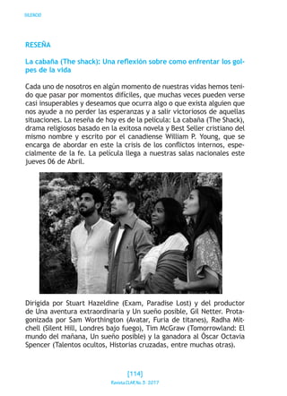 SILENCIO
RESEÑA
La cabaña (The shack): Una reflexión sobre como enfrentar los gol-
pes de la vida
Cada uno de nosotros en algún momento de nuestras vidas hemos teni-
do que pasar por momentos difíciles, que muchas veces pueden verse
casi insuperables y deseamos que ocurra algo o que exista alguien que
nos ayude a no perder las esperanzas y a salir victoriosos de aquellas
situaciones. La reseña de hoy es de la película: La cabaña (The Shack),
drama religiosos basado en la exitosa novela y Best Seller cristiano del
mismo nombre y escrito por el canadiense William P. Young, que se
encarga de abordar en este la crisis de los conflictos internos, espe-
cialmente de la fe. La película llega a nuestras salas nacionales este
jueves 06 de Abril.
Dirigida por Stuart Hazeldine (Exam, Paradise Lost) y del productor
de Una aventura extraordinaria y Un sueño posible, Gil Netter. Prota-
gonizada por Sam Worthington (Avatar, Furia de titanes), Radha Mit-
chell (Silent Hill, Londres bajo fuego), Tim McGraw (Tomorrowland: El
mundo del mañana, Un sueño posible) y la ganadora al Óscar Octavia
Spencer (Talentos ocultos, Historias cruzadas, entre muchas otras).
[114]
RevistaCLARNo.3·2017
 