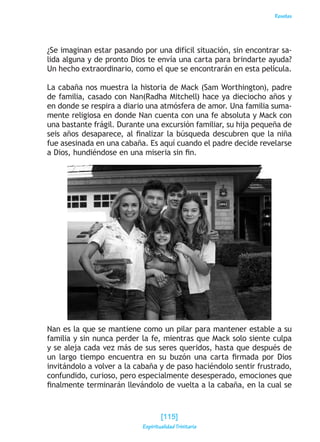 Reseñas
¿Se imaginan estar pasando por una difícil situación, sin encontrar sa-
lida alguna y de pronto Dios te envía una carta para brindarte ayuda?
Un hecho extraordinario, como el que se encontrarán en esta película.
La cabaña nos muestra la historia de Mack (Sam Worthington), padre
de familia, casado con Nan(Radha Mitchell) hace ya dieciocho años y
en donde se respira a diario una atmósfera de amor. Una familia suma-
mente religiosa en donde Nan cuenta con una fe absoluta y Mack con
una bastante frágil. Durante una excursión familiar, su hija pequeña de
seis años desaparece, al finalizar la búsqueda descubren que la niña
fue asesinada en una cabaña. Es aquí cuando el padre decide revelarse
a Dios, hundiéndose en una miseria sin fin.
Nan es la que se mantiene como un pilar para mantener estable a su
familia y sin nunca perder la fe, mientras que Mack solo siente culpa
y se aleja cada vez más de sus seres queridos, hasta que después de
un largo tiempo encuentra en su buzón una carta firmada por Dios
invitándolo a volver a la cabaña y de paso haciéndolo sentir frustrado,
confundido, curioso, pero especialmente desesperado, emociones que
finalmente terminarán llevándolo de vuelta a la cabaña, en la cual se
[115]
Espiritualidad Trinitaria
 