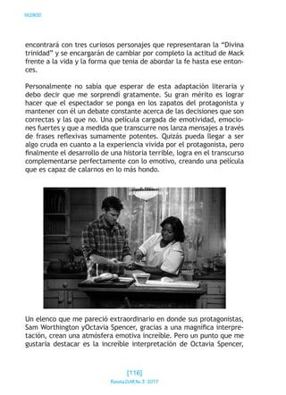 SILENCIO
encontrará con tres curiosos personajes que representaran la “Divina
trinidad” y se encargarán de cambiar por completo la actitud de Mack
frente a la vida y la forma que tenia de abordar la fe hasta ese enton-
ces.
Personalmente no sabía que esperar de esta adaptación literaria y
debo decir que me sorprendí gratamente. Su gran mérito es lograr
hacer que el espectador se ponga en los zapatos del protagonista y
mantener con él un debate constante acerca de las decisiones que son
correctas y las que no. Una película cargada de emotividad, emocio-
nes fuertes y que a medida que transcurre nos lanza mensajes a través
de frases reflexivas sumamente potentes. Quizás pueda llegar a ser
algo cruda en cuanto a la experiencia vivida por el protagonista, pero
finalmente el desarrollo de una historia terrible, logra en el transcurso
complementarse perfectamente con lo emotivo, creando una película
que es capaz de calarnos en lo más hondo.
Un elenco que me pareció extraordinario en donde sus protagonistas,
Sam Worthington yOctavia Spencer, gracias a una magnífica interpre-
tación, crean una atmósfera emotiva increíble. Pero un punto que me
gustaría destacar es la increíble interpretación de Octavia Spencer,
[116]
RevistaCLARNo.3·2017
 