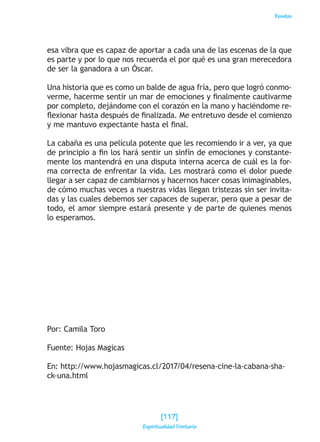 Reseñas
esa vibra que es capaz de aportar a cada una de las escenas de la que
es parte y por lo que nos recuerda el por qué es una gran merecedora
de ser la ganadora a un Óscar.
Una historia que es como un balde de agua fría, pero que logró conmo-
verme, hacerme sentir un mar de emociones y finalmente cautivarme
por completo, dejándome con el corazón en la mano y haciéndome re-
flexionar hasta después de finalizada. Me entretuvo desde el comienzo
y me mantuvo expectante hasta el final.
La cabaña es una película potente que les recomiendo ir a ver, ya que
de principio a fin los hará sentir un sinfín de emociones y constante-
mente los mantendrá en una disputa interna acerca de cuál es la for-
ma correcta de enfrentar la vida. Les mostrará como el dolor puede
llegar a ser capaz de cambiarnos y hacernos hacer cosas inimaginables,
de cómo muchas veces a nuestras vidas llegan tristezas sin ser invita-
das y las cuales debemos ser capaces de superar, pero que a pesar de
todo, el amor siempre estará presente y de parte de quienes menos
lo esperamos.
Por: Camila Toro
Fuente: Hojas Magicas
En: http://www.hojasmagicas.cl/2017/04/resena-cine-la-cabana-sha-
ck-una.html
[117]
Espiritualidad Trinitaria
 