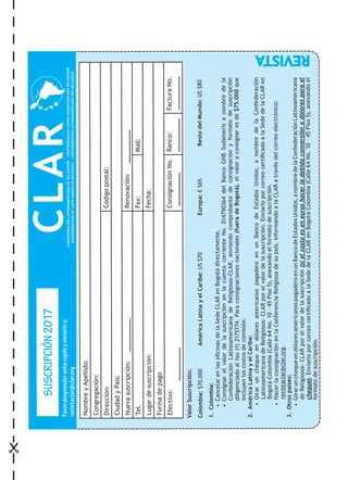 ValorSuscripción:
Colombia:$70.000	AméricaLatinayelCaribe:US$70	Europa:€$65	RestodelMundo:US$80
1. Colombia:
• CancelarenlasoficinasdelaSedeCLARenBogotádirectamente.
• ConsignarelvalordelasuscripciónenlacuentacorrienteNo.014790364delBancoGNBSudamerisanombredela
ConfederaciónLatinoamericanadeReligiosos-CLAR,enviandocomprobantedeconsignaciónyformatodesuscripción
diligenciadoalfax(1)2175774.Paraconsignacionesnacionales(fueradeBogotá),elvaloraconsignaresde$75.000que
incluyenloscostosdecomisión.
2. AméricaLatinayelCaribe:
• GirarunchequeendólaresamericanospagaderoenunBancodeEstadosUnidos,anombredelaConfederación
LatinoamericanadeReligiosos-CLARporelvalordelasuscripción.EnviarloporcorreocertificadoalaSededelaCLARen
Bogotá-Colombia(Calle64No.10–45Piso5),anexandoelformatodesuscripción.
• HacerlaconsignaciónenlaConferenciaReligiosadesupaís,informandoalaCLARatravésdelcorreoelectrónico:
revistaclar@clar.org.
3. Otrospaíses:
• GirarunchequeendólaresamericanospagaderoenunBancodeEstadosUnidos,anombredelaConfederaciónLatinoamericana
deReligiosos-CLARporelvalordelasuscripción(sielcostoeseneuroshacerladebidaconversiónadólaresparael
cheque).EnviarloporcorreocertificadoalaSededelaCLARenBogotá-Colombia(Calle64No.10–45Piso5),anexandoel
formatodesuscripción.
NombreyApellido:
Congregación:
Dirección:Códigopostal:
CiudadyPaís:
Nuevasuscripción:Renovación:
Tel.Fax:Mail:
Lugardesuscripción:Fecha:
Formadepago
Efectivo:ConsignaciónNo.Banco:FacturaNo.
CLARSUSCRIPCIÓN2017
Favordesprenderestecupónyenviarloa:
revistaclar@clar.org
 