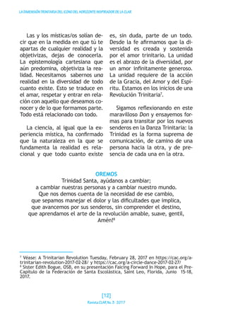 LADIMENSIÓNTRINITARIADELICONODELHORIZONTEINSPIRADORDELACLAR
Las y los místicas/os solían de-
cir que en la medida en que tú te
apartas de cualquier realidad y la
objetivizas, dejas de conocerla.
La epistemología cartesiana que
aún predomina, objetiviza la rea-
lidad. Necesitamos sabernos una
realidad en la diversidad de todo
cuanto existe. Esto se traduce en
el amar, respetar y entrar en rela-
ción con aquello que deseamos co-
nocer y de lo que formamos parte.
Todo está relacionado con todo.
La ciencia, al igual que la ex-
periencia mística, ha confirmado
que la naturaleza en la que se
fundamenta la realidad es rela-
cional y que todo cuanto existe
es, sin duda, parte de un todo.
Desde la fe afirmamos que la di-
versidad es creada y sostenida
por el amor trinitario. La unidad
es el abrazo de la diversidad, por
un amor infinitamente generoso.
La unidad requiere de la acción
de la Gracia, del Amor y del Espí-
ritu. Estamos en los inicios de una
Revolución Trinitaria7
.
Sigamos reflexionando en este
maravilloso Don y ensayemos for-
mas para transitar por los nuevos
senderos en la Danza Trinitaria: la
Trinidad es la forma suprema de
comunicación, de camino de una
persona hacia la otra, y de pre-
sencia de cada una en la otra.
OREMOS
Trinidad Santa, ayúdanos a cambiar;
a cambiar nuestras personas y a cambiar nuestro mundo.
Que nos demos cuenta de la necesidad de ese cambio,
que sepamos manejar el dolor y las dificultades que implica,
que avancemos por sus senderos, sin comprender el destino,
que aprendamos el arte de la revolución amable, suave, gentil,
Amén!8
7
Véase: A Trinitarian Revolution Tuesday, February 28, 2017 en https://cac.org/a-
trinitarian-revolution-2017-02-28/ y https://cac.org/a-circle-dance-2017-02-27/
8
Sister Edith Bogue, OSB, en su presentación Faicing Forward In Hope, para el Pre-
Capítulo de la Federación de Santa Escolástica, Saint Leo, Florida, Junio 15-18,
2017.
[12]
RevistaCLARNo.3·2017
 