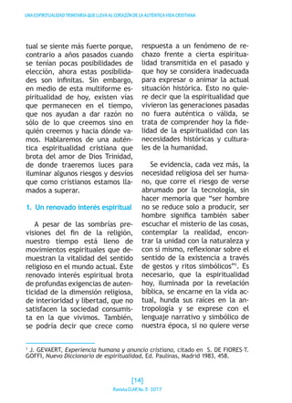 UNAESPIRITUALIDADTRINITARIAQUELLEVAALCORAZÓNDELAAUTÉNTICAVIDACRISTIANA
tual se siente más fuerte porque,
contrario a años pasados cuando
se tenían pocas posibilidades de
elección, ahora estas posibilida-
des son infinitas. Sin embargo,
en medio de esta multiforme es-
piritualidad de hoy, existen vías
que permanecen en el tiempo,
que nos ayudan a dar razón no
sólo de lo que creemos sino en
quién creemos y hacia dónde va-
mos. Hablaremos de una autén-
tica espiritualidad cristiana que
brota del amor de Dios Trinidad,
de donde traeremos luces para
iluminar algunos riesgos y desvíos
que como cristianos estamos lla-
mados a superar.
1.  Un renovado interés espiritual
A pesar de las sombrías pre-
visiones del fin de la religión,
nuestro tiempo está lleno de
movimientos espirituales que de-
muestran la vitalidad del sentido
religioso en el mundo actual. Este
renovado interés espiritual brota
de profundas exigencias de auten-
ticidad de la dimensión religiosa,
de interioridad y libertad, que no
satisfacen la sociedad consumis-
ta en la que vivimos. También,
se podría decir que crece como
respuesta a un fenómeno de re-
chazo frente a cierta espiritua-
lidad transmitida en el pasado y
que hoy se considera inadecuada
para expresar o animar la actual
situación histórica. Esto no quie-
re decir que la espiritualidad que
vivieron las generaciones pasadas
no fuera auténtica o válida, se
trata de comprender hoy la fide-
lidad de la espiritualidad con las
necesidades históricas y cultura-
les de la humanidad.
Se evidencia, cada vez más, la
necesidad religiosa del ser huma-
no, que corre el riesgo de verse
abrumado por la tecnología, sin
hacer memoria que “ser hombre
no se reduce solo a producir, ser
hombre significa también saber
escuchar el misterio de las cosas,
contemplar la realidad, encon-
trar la unidad con la naturaleza y
con sí mismo, reflexionar sobre el
sentido de la existencia a través
de gestos y ritos simbólicos”1
. Es
necesario, que la espiritualidad
hoy, iluminada por la revelación
bíblica, se encarne en la vida ac-
tual, hunda sus raíces en la an-
tropología y se exprese con el
lenguaje narrativo y simbólico de
nuestra época, si no quiere verse
1
J. GEVAERT, Experiencia humana y anuncio cristiano, citado en S. DE FIORES–T.
GOFFI, Nuevo Diccionario de espiritualidad, Ed. Paulinas, Madrid 1983, 458.
[14]
RevistaCLARNo.3·2017
 