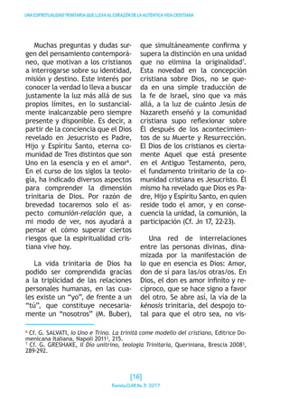 UNAESPIRITUALIDADTRINITARIAQUELLEVAALCORAZÓNDELAAUTÉNTICAVIDACRISTIANA
Muchas preguntas y dudas sur-
gen del pensamiento contemporá-
neo, que motivan a los cristianos
a interrogarse sobre su identidad,
misión y destino. Este interés por
conocer la verdad lo lleva a buscar
justamente la luz más allá de sus
propios límites, en lo sustancial-
mente inalcanzable pero siempre
presente y disponible. Es decir, a
partir de la conciencia que el Dios
revelado en Jesucristo es Padre,
Hijo y Espíritu Santo, eterna co-
munidad de Tres distintos que son
Uno en la esencia y en el amor6
.
En el curso de los siglos la teolo-
gía, ha indicado diversos aspectos
para comprender la dimensión
trinitaria de Dios. Por razón de
brevedad tocaremos solo el as-
pecto comunión-relación que, a
mi modo de ver, nos ayudará a
pensar el cómo superar ciertos
riesgos que la espiritualidad cris-
tiana vive hoy.
La vida trinitaria de Dios ha
podido ser comprendida gracias
a la triplicidad de las relaciones
personales humanas, en las cua-
les existe un “yo”, de frente a un
“tú”, que constituye necesaria-
mente un “nosotros” (M. Buber),
que simultáneamente confirma y
supera la distinción en una unidad
que no elimina la originalidad7
.
Esta novedad en la concepción
cristiana sobre Dios, no se que-
da en una simple traducción de
la fe de Israel, sino que va más
allá, a la luz de cuánto Jesús de
Nazareth enseñó y la comunidad
cristiana supo reflexionar sobre
Él después de los acontecimien-
tos de su Muerte y Resurrección.
El Dios de los cristianos es cierta-
mente Aquel que está presente
en el Antiguo Testamento, pero,
el fundamento trinitario de la co-
munidad cristiana es Jesucristo. Él
mismo ha revelado que Dios es Pa-
dre, Hijo y Espíritu Santo, en quien
reside todo el amor, y en conse-
cuencia la unidad, la comunión, la
participación (Cf. Jn 17, 22-23).
Una red de interrelaciones
entre las personas divinas, dina-
mizada por la manifestación de
lo que en esencia es Dios: Amor,
don de sí para las/os otras/os. En
Dios, el don es amor infinito y re-
cíproco, que se hace signo a favor
del otro. Se abre así, la vía de la
kénosis trinitaria, del despojo to-
tal para que el otro sea, no vis-
6
Cf. G. SALVATI, Io Uno e Trino. La trinità come modello del cristiano, Editrice Do-
menicana Italiana, Napoli 2011³, 215.
7
Cf. G. GRESHAKE, Il Dio unitrino, teologia Trinitaria, Queriniana, Brescia 2008³,
289-292.
[16]
RevistaCLARNo.3·2017
 