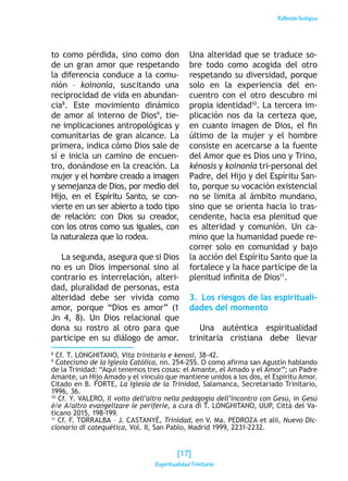 ReflexiónTeológica
to como pérdida, sino como don
de un gran amor que respetando
la diferencia conduce a la comu-
nión – koinonía, suscitando una
reciprocidad de vida en abundan-
cia8
. Este movimiento dinámico
de amor al interno de Dios9
, tie-
ne implicaciones antropológicas y
comunitarias de gran alcance. La
primera, indica cómo Dios sale de
sí e inicia un camino de encuen-
tro, donándose en la creación. La
mujer y el hombre creado a imagen
y semejanza de Dios, por medio del
Hijo, en el Espíritu Santo, se con-
vierte en un ser abierto a todo tipo
de relación: con Dios su creador,
con los otros como sus iguales, con
la naturaleza que lo rodea.
La segunda, asegura que si Dios
no es un Dios impersonal sino al
contrario es interrelación, alteri-
dad, pluralidad de personas, esta
alteridad debe ser vivida como
amor, porque “Dios es amor” (1
Jn 4, 8). Un Dios relacional que
dona su rostro al otro para que
participe en su diálogo de amor.
Una alteridad que se traduce so-
bre todo como acogida del otro
respetando su diversidad, porque
solo en la experiencia del en-
cuentro con el otro descubro mi
propia identidad10
. La tercera im-
plicación nos da la certeza que,
en cuanto imagen de Dios, el fin
último de la mujer y el hombre
consiste en acercarse a la fuente
del Amor que es Dios uno y Trino,
kénosis y koinonía tri-personal del
Padre, del Hijo y del Espíritu San-
to, porque su vocación existencial
no se limita al ámbito mundano,
sino que se orienta hacia lo tras-
cendente, hacia esa plenitud que
es alteridad y comunión. Un ca-
mino que la humanidad puede re-
correr solo en comunidad y bajo
la acción del Espíritu Santo que la
fortalece y la hace partícipe de la
plenitud infinita de Dios11
.
3.  Los riesgos de las espirituali-
dades del momento
Una auténtica espiritualidad
trinitaria cristiana debe llevar
8
Cf. T. LONGHITANO, Vita trinitaria e kenosi, 38-42.
9
Catecismo de la Iglesia Católica, nn. 254-255. O como afirma san Agustín hablando
de la Trinidad: “Aquí tenemos tres cosas: el Amante, el Amado y el Amor”; un Padre
Amante, un Hijo Amado y el vínculo que mantiene unidos a los dos, el Espíritu Amor.
Citado en B. FORTE, La Iglesia de la Trinidad, Salamanca, Secretariado Trinitario,
1996, 36.
10
Cf. Y. VALERO, Il volto dell’altro nella pedagogia dell’incontro con Gesù, in Gesù
è/e A/altro evangelizare le periferie, a cura di T. LONGHITANO, UUP, Città del Va-
ticano 2015, 198-199.
11
Cf. F. TORRALBA – J. CASTANYÉ, Trinidad, en V. Ma. PEDROZA et alii, Nuevo Dic-
cionario di catequética, Vol. II, San Pablo, Madrid 1999, 2231-2232.
[17]
Espiritualidad Trinitaria
 