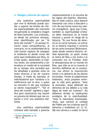 ReflexiónTeológica
4.  Riesgos y desvíos de superar
Una auténtica espiritualidad
que vive la Koinonía puede ayu-
dar a superar los límites de cier-
tas espiritualidades del momento
recuperando la verdadera imagen
de Dios-Comunión. Los cristianos,
ya desde los primeros tiempos,
eran identificados por ser “el
alma del mundo”14
, no porque hi-
cieran cosas extraordinarias, al
contrario, en la cotidianidad de la
vida fueron capaces de empapar
el ambiente en donde vivían del
amor que confesaban por Dios, en
Cristo quien, donándoles el Espí-
ritu Santo, los comprometía a ser
levadura en medio de la sociedad
de su tiempo. Una sociedad que
los desafiaba a grandes retos no
tanto diversos a los de nuestro
tiempo. A modo de ejemplo: el
individualismo que “conduce a la
indiferencia por el otro, a quien
no necesita ni del que tampoco
se siente responsable”15
. “Ser el
alma del mundo” significó y signi-
fica para nosotras/os hoy asumir
un proceso de kénosis que nos ca-
pacite a vivir una auténtica Koi-
nonía.
Una auténtica espiritualidad
cristiana está llamada a ponerse
respetuosamente a la escucha de
los signos del Espíritu, disemina-
dos en toda cultura, para dejarse
interpelar con vista a descubrir y
vivir de una forma nueva los valo-
res evangélicos. Igual que Cristo,
también la espiritualidad cristia-
na debe insertarse en la trama
humana y asumir el riesgo de la
historia. “Es una forma de kéno-
sis en la carne humana; un entrar
en la historia inquieta e incierta
de los seres humanos”(Bultmann).
Jesús desde nuestra historia, se-
ñala Aparecida, es quien revela
el rostro de Dios y nos invita a la
comunión con la Trinidad. Ante
la desesperanza de un mundo sin
Dios, que sólo ve en la muerte el
término definitivo de la existen-
cia, nos ofrece la resurrección
frente a la idolatría de los bienes
terrenales. Frente al subjetivismo
hedonista, Jesús propone entre-
gar la vida para ganarla; “ante
la exclusión, Jesús defiende los
derechos de los débiles y la vida
digna de todo ser humano”. No
debemos olvidar la implicación
ecológica de la espiritualidad:
“ante la naturaleza amenazada,
Jesús, que conocía el cuidado
del Padre por las criaturas que Él
alimenta y embellece (cf. Lc 12,
28) nos convoca a cuidar la tierra
14
Carta a Diogneto, p. VI.
15
DA, n. 46.
[19]
Espiritualidad Trinitaria
 