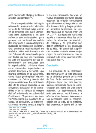 UNAESPIRITUALIDADTRINITARIAQUELLEVAALCORAZÓNDELAAUTÉNTICAVIDACRISTIANA
para que brinde abrigo y sustento
a todos los hombres”16
.
Vivir la espiritualidad del segui-
miento de Jesús a la luz del mis-
terio de la Trinidad exige entrar
en la dinámica del Buen Samari-
tano para acercarnos a los que
sufren y son maltratados; para
generar una sociedad sin exclui-
dos acogiendo a los más frágiles y
buscando su liberación integral17
.
Una auténtica espiritualidad en
América Latina está llamada a vi-
vir: “el amor de misericordia para
con todos los que ven vulnerada
su vida en cualquiera de sus di-
mensiones18
. Sin descuidar que
la espiritualidad cristiana tiene
como elementos importantes la
oración litúrgica y personal. Una
liturgia centrada en la Eucaristía,
como “lugar privilegiado” del en-
cuentro con Cristo y fuente del
impulso misionero. La espirituali-
dad de la misión impedirá a los
creyentes instalarse en la como-
didad y en la tibieza al margen
del sufrimiento de los pobres del
Continente. “Esperamos un nue-
vo Pentecostés que nos libre de la
fatiga, la desilusión, la indiferen-
cia y nos renueve nuestra alegría
y nuestra esperanza. Por eso, se
vuelve imperioso asegurar cálidos
espacios de oración comunitaria
que alimenten el fuego de un ar-
dor incontenible y hagan posible
un atractivo testimonio de uni-
dad ‘para que el mundo crea’ (Jn
17, 21)”19
. La figura de María nos
ayude a mantener vivas las acti-
tudes de atención, de servicio,
de entrega y de gratuidad que
deben distinguir a los discípulos
de su Hijo. “El canto del Magnífi-
cat muestra a María como mujer
capaz de comprometerse con su
realidad y de tener una voz profé-
tica ante ella”20
.
Conclusión
La dinámica de la Espirituali-
dad trinitaria en la vida cristiana
es la dinámica propia de la vida
de Dios. En la medida en que nos
dejemos llevar por esta fuerza,
iremos caminando hacia la cons-
trucción del Reino de Dios entre
nosotros. La espiritualidad, hoy
más que nunca, está llamada a
ofrecer al ser humano los elemen-
tos necesarios para la resignifi-
cación de la vida, de la historia,
del presente, y desde ahí la rea-
16
Cf. DA, nn 112-113.
17
Cf. DA, nn. 109-135.
18
Cf. DA, n. 384. Cfr. C. MACCISE, Claves de la espiritualidad en el Documento de
Aparecida, en “Alteridad”, julio/diciembre (2010), 29.
19
DA, n. 362
20
DA, nn. 272. 451.
[20]
RevistaCLARNo.3·2017
 