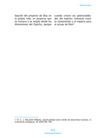 ReflexiónTeológica
lización del proyecto de Dios en
la propia vida; un proyecto que
se renueva y se amplía desde las
dimensiones del Espíritu, porque
cuando crecen las potencialida-
des del espíritu, entonces crece
la comprensión y el espacio para
el actuar de Dios21
.
21
Cf. C. J. PALACIO VARGAS, espiritualidad como medio de desarrollo humano, in
Cuestiones teologicas, 42 (2015) 98, 476.
[21]
Espiritualidad Trinitaria
 