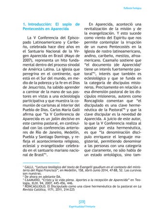 ReflexiónTeológica
1. Introducción: El soplo de
Pentecostés en Aparecida
La V Conferencia del Episco-
pado Latinoamericano y Caribe-
ño, celebrada hace diez años en
el Santuario Nacional de la Vir-
gen Aparecida en Brasil (Mayo de
2007), representa un hito funda-
mental dentro del proceso sinodal
de América Latina. La Iglesia que
peregrina en el continente, que
está en el Sur del mundo, en me-
dio de la pobreza y la fe en el Dios
de Jesucristo, ha sabido aprender
a caminar de la mano de sus pas-
tores en vistas a una eclesiología
participativa y que muestra la co-
munión de carismas al interior del
Pueblo de Dios. Carlos María Galli
afirma que “la V Conferencia de
Aparecida es un jalón decisivo en
este camino pastoral, en continui-
dad con las conferencias anterio-
res de Río de Janeiro, Medellín,
Puebla y Santiago Domingo, y re-
fleja el acontecimiento religioso,
eclesial y evangelizador celebra-
do en el santuario mariano nacio-
nal de Brasil”1
.
En Aparecida, aconteció una
revitalización de la misión y de
la evangelización. Y esto sucede
como viento del Espíritu que nos
permite contemplar la irrupción
de un nuevo Pentecostés en la
Iglesia de rostro latinoamericano,
andino, caribeño, mestizo, afroa-
mericano. Caamaño sostiene que
“el documento (de Aparecida)2
tiene un interés fuertemente pas-
toral”3
, interés que también es
eclesiológico y que se funda en
la categoría de discípulos misio-
neros. Precisamente en relación a
esa dimensión pastoral de los dis-
cípulos misioneros, autores como
Roncagliolo comentan que “el
discipulado es una clave herme-
néutica de la Pastoral”4
y que la
clave discipular es la novedad de
Aparecida. A juicio de este autor,
lo que la V Conferencia realiza al
apostar por esta hermenéutica,
es que “la denominación discí-
pulo enriquece el lenguaje ma-
gisterial, permitiendo denominar
a las personas con una categoría
que claramente, no sólo habla de
un estado ontológico, sino tam-
1
GALLI, “Lectura teológica del texto de Evangelii gaudium en el contexto del minis-
terio del Papa Francisco”, en Medellín, 158, Abril-Junio 2014, 47-88, 52. Las cursivas
son nuestras.
2
De ahora en adelante DA.
3
CAAMAÑO, “Cristo y la vida plena. Aportes a la recepción de Aparecida” en Teo-
logía, XLIV. 94, 2007, 445-456, 446.
4
RONCAGLIOLO, El Discipulado como una clave hermenéutica de la pastoral en La
Revista Católica, 1171, 2011, 214-225
[23]
Espiritualidad Trinitaria
 