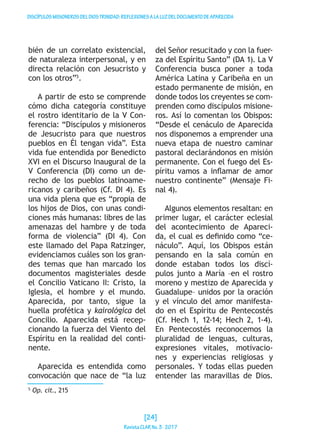 DISCÍPULOSMISIONEROSDELDIOSTRINIDAD:REFLEXIONESALALUZDELDOCUMENTODEAPARECIDA
bién de un correlato existencial,
de naturaleza interpersonal, y en
directa relación con Jesucristo y
con los otros”5
.
A partir de esto se comprende
cómo dicha categoría constituye
el rostro identitario de la V Con-
ferencia: “Discípulos y misioneros
de Jesucristo para que nuestros
pueblos en Él tengan vida”. Esta
vida fue entendida por Benedicto
XVI en el Discurso Inaugural de la
V Conferencia (DI) como un de-
recho de los pueblos latinoame-
ricanos y caribeños (Cf. DI 4). Es
una vida plena que es “propia de
los hijos de Dios, con unas condi-
ciones más humanas: libres de las
amenazas del hambre y de toda
forma de violencia” (DI 4). Con
este llamado del Papa Ratzinger,
evidenciamos cuáles son los gran-
des temas que han marcado los
documentos magisteriales desde
el Concilio Vaticano II: Cristo, la
Iglesia, el hombre y el mundo.
Aparecida, por tanto, sigue la
huella profética y kairológica del
Concilio. Aparecida está recep-
cionando la fuerza del Viento del
Espíritu en la realidad del conti-
nente.
Aparecida es entendida como
convocación que nace de “la luz
del Señor resucitado y con la fuer-
za del Espíritu Santo” (DA 1). La V
Conferencia busca poner a toda
América Latina y Caribeña en un
estado permanente de misión, en
donde todos los creyentes se com-
prenden como discípulos misione-
ros. Así lo comentan los Obispos:
“Desde el cenáculo de Aparecida
nos disponemos a emprender una
nueva etapa de nuestro caminar
pastoral declarándonos en misión
permanente. Con el fuego del Es-
píritu vamos a inflamar de amor
nuestro continente” (Mensaje Fi-
nal 4).
Algunos elementos resaltan: en
primer lugar, el carácter eclesial
del acontecimiento de Apareci-
da, el cual es definido como “ce-
náculo”. Aquí, los Obispos están
pensando en la sala común en
donde estaban todos los discí-
pulos junto a María –en el rostro
moreno y mestizo de Aparecida y
Guadalupe– unidos por la oración
y el vínculo del amor manifesta-
do en el Espíritu de Pentecostés
(Cf. Hech 1, 12-14; Hech 2, 1-4).
En Pentecostés reconocemos la
pluralidad de lenguas, culturas,
expresiones vitales, motivacio-
nes y experiencias religiosas y
personales. Y todas ellas pueden
entender las maravillas de Dios.
5
Op. cit., 215
[24]
RevistaCLARNo.3·2017
 