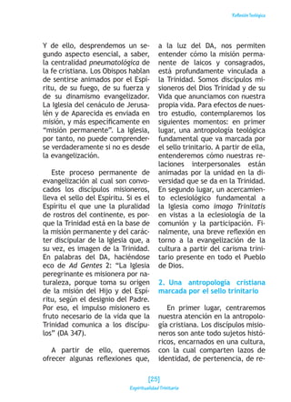 ReflexiónTeológica
Y de ello, desprendemos un se-
gundo aspecto esencial, a saber,
la centralidad pneumatológica de
la fe cristiana. Los Obispos hablan
de sentirse animados por el Espí-
ritu, de su fuego, de su fuerza y
de su dinamismo evangelizador.
La Iglesia del cenáculo de Jerusa-
lén y de Aparecida es enviada en
misión, y más específicamente en
“misión permanente”. La Iglesia,
por tanto, no puede comprender-
se verdaderamente si no es desde
la evangelización.
Este proceso permanente de
evangelización al cual son convo-
cados los discípulos misioneros,
lleva el sello del Espíritu. Si es el
Espíritu el que une la pluralidad
de rostros del continente, es por-
que la Trinidad está en la base de
la misión permanente y del carác-
ter discipular de la Iglesia que, a
su vez, es imagen de la Trinidad.
En palabras del DA, haciéndose
eco de Ad Gentes 2: “La Iglesia
peregrinante es misionera por na-
turaleza, porque toma su origen
de la misión del Hijo y del Espí-
ritu, según el designio del Padre.
Por eso, el impulso misionero es
fruto necesario de la vida que la
Trinidad comunica a los discípu-
los” (DA 347).
A partir de ello, queremos
ofrecer algunas reflexiones que,
a la luz del DA, nos permiten
entender cómo la misión perma-
nente de laicos y consagrados,
está profundamente vinculada a
la Trinidad. Somos discípulos mi-
sioneros del Dios Trinidad y de su
Vida que anunciamos con nuestra
propia vida. Para efectos de nues-
tro estudio, contemplaremos los
siguientes momentos: en primer
lugar, una antropología teológica
fundamental que va marcada por
el sello trinitario. A partir de ella,
entenderemos cómo nuestras re-
laciones interpersonales están
animadas por la unidad en la di-
versidad que se da en la Trinidad.
En segundo lugar, un acercamien-
to eclesiológico fundamental a
la Iglesia como imago Trinitatis
en vistas a la eclesiología de la
comunión y la participación. Fi-
nalmente, una breve reflexión en
torno a la evangelización de la
cultura a partir del carisma trini-
tario presente en todo el Pueblo
de Dios.
2. Una antropología cristiana
marcada por el sello trinitario
En primer lugar, centraremos
nuestra atención en la antropolo-
gía cristiana. Los discípulos misio-
neros son ante todo sujetos histó-
ricos, encarnados en una cultura,
con la cual comparten lazos de
identidad, de pertenencia, de re-
[25]
Espiritualidad Trinitaria
 