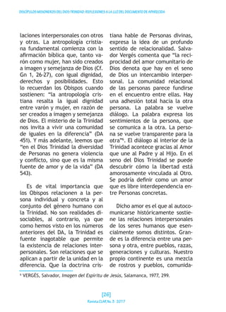 DISCÍPULOSMISIONEROSDELDIOSTRINIDAD:REFLEXIONESALALUZDELDOCUMENTODEAPARECIDA
laciones interpersonales con otros
y otras. La antropología cristia-
na fundamental comienza con la
afirmación bíblica que, tanto va-
rón como mujer, han sido creados
a imagen y semejanza de Dios (Cf.
Gn 1, 26-27), con igual dignidad,
derechos y posibilidades. Esto
lo recuerdan los Obispos cuando
sostienen: “la antropología cris-
tiana resalta la igual dignidad
entre varón y mujer, en razón de
ser creados a imagen y semejanza
de Dios. El misterio de la Trinidad
nos invita a vivir una comunidad
de iguales en la diferencia” (DA
451). Y más adelante, leemos que
“en el Dios Trinidad la diversidad
de Personas no genera violencia
y conflicto, sino que es la misma
fuente de amor y de la vida” (DA
543).
Es de vital importancia que
los Obispos relacionen a la per-
sona individual y concreta y al
conjunto del género humano con
la Trinidad. No son realidades di-
sociables, al contrario, ya que
como hemos visto en los números
anteriores del DA, la Trinidad es
fuente inagotable que permite
la existencia de relaciones inter-
personales. Son relaciones que se
aplican a partir de la unidad en la
diferencia. Que la doctrina cris-
tiana hable de Personas divinas,
expresa la idea de un profundo
sentido de relacionalidad. Salva-
dor Vergés comenta que “la reci-
procidad del amor comunitario de
Dios denota que hay en el seno
de Dios un intercambio interper-
sonal. La comunidad relacional
de las personas parece fundirse
en el encuentro entre ellas. Hay
una adhesión total hacia la otra
persona. La palabra se vuelve
diálogo. La palabra expresa los
sentimientos de la persona, que
se comunica a la otra. La perso-
na se vuelve transparente para la
otra”6
. El diálogo al interior de la
Trinidad acontece gracias al Amor
que une al Padre y al Hijo. En el
seno del Dios Trinidad se puede
descubrir cómo la libertad está
amorosamente vinculada al Otro.
Se podría definir como un amor
que es libre interdependencia en-
tre Personas concretas.
Dicho amor es el que al autoco-
municarse históricamente sostie-
ne las relaciones interpersonales
de los seres humanos que esen-
cialmente somos distintos. Gran-
de es la diferencia entre una per-
sona y otra, entre pueblos, razas,
generaciones y culturas. Nuestro
propio continente es una mezcla
de rostros y pueblos, comunida-
6
VERGÉS, Salvador, Imagen del Espíritu de Jesús, Salamanca, 1977, 299.
[26]
RevistaCLARNo.3·2017
 