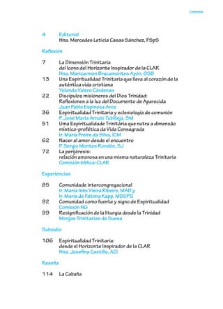 Contenido
4	Editorial
	 Hna. Mercedes Leticia Casas Sánchez, FSpS
Reflexión
7	 La Dimensión Trinitaria
del Icono del Horizonte Inspirador de la CLAR
	 Hna. Maricarmen Bracamontes Ayón, OSB
13	 Una Espiritualidad Trinitaria que lleva al corazón de la
auténtica vida cristiana
	 Yolanda Valero Cárdenas
22	 Discípulos misioneros del Dios Trinidad:
	 Reflexiones a la luz del Documento de Aparecida
	 Juan Pablo Espinosa Arce
36	 Espiritualidad Trinitaria y eclesiología de comunión
	 P. José María Arnaiz Tubilleja, SM
51	 Uma Espiritualidade Trinitária que nutra a dimensão
místico-profética da Vida Consagrada
	 Ir. Maria Freire da Silva, ICM
62	 Nacer al amor desde el encuentro
	 P. Sergio Montes Rondón, SJ
72	 La perijóresis:
	 relación amorosa en una misma naturaleza Trinitaria
	 Comisión bíblica-CLAR
Experiencias
85	 Comunidade intercongregacional
	 Ir. Maria Inês Vieira Ribeiro, MAD y
Ir. Maria de Fátima Kapp, MSSPS
92	 Comunidad como fuente y signo de Espiritualidad
	 Comisión NG
99	 Resignificación de la liturgia desde la Trinidad
	 Monjas Trinitarias de Suesa
Subsidio
106	 Espiritualidad Trinitaria:
desde el Horizonte Inspirador de la CLAR
Hna. Josefina Castillo, ACI
Reseña
114	 La Cabaña
 