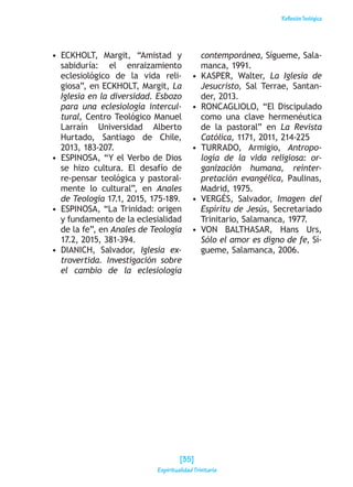 ReflexiónTeológica
•  ECKHOLT, Margit, “Amistad y
sabiduría: el enraizamiento
eclesiológico de la vida reli-
giosa”, en ECKHOLT, Margit, La
Iglesia en la diversidad. Esbozo
para una eclesiología intercul-
tural, Centro Teológico Manuel
Larraín Universidad Alberto
Hurtado, Santiago de Chile,
2013, 183-207.
•  ESPINOSA, “Y el Verbo de Dios
se hizo cultura. El desafío de
re-pensar teológica y pastoral-
mente lo cultural”, en Anales
de Teología 17.1, 2015, 175-189.
•  ESPINOSA, “La Trinidad: origen
y fundamento de la eclesialidad
de la fe”, en Anales de Teología
17.2, 2015, 381-394.
•  DIANICH, Salvador, Iglesia ex-
trovertida. Investigación sobre
el cambio de la eclesiología
contemporánea, Sígueme, Sala-
manca, 1991.
•  KASPER, Walter, La Iglesia de
Jesucristo, Sal Terrae, Santan-
der, 2013.
•  RONCAGLIOLO, “El Discipulado
como una clave hermenéutica
de la pastoral” en La Revista
Católica, 1171, 2011, 214-225
•  TURRADO, Armigio, Antropo-
logía de la vida religiosa: or-
ganización humana, reinter-
pretación evangélica, Paulinas,
Madrid, 1975.
•  VERGÉS, Salvador, Imagen del
Espíritu de Jesús, Secretariado
Trinitario, Salamanca, 1977.
•  VON BALTHASAR, Hans Urs,
Sólo el amor es digno de fe, Sí-
gueme, Salamanca, 2006.
[35]
Espiritualidad Trinitaria
 