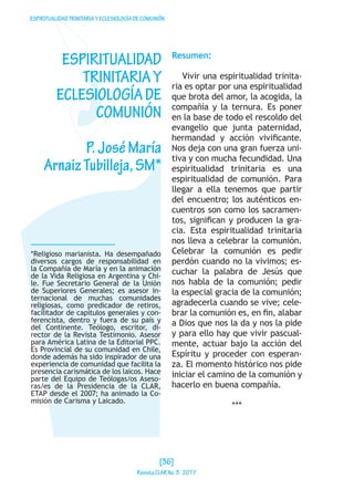 ESPIRITUALIDADTRINITARIAYECLESIOLOGÍADECOMUNIÓN
*Religioso marianista. Ha desempañado
diversos cargos de responsabilidad en
la Compañía de María y en la animación
de la Vida Religiosa en Argentina y Chi-
le. Fue Secretario General de la Unión
de Superiores Generales; es asesor in-
ternacional de muchas comunidades
religiosas, como predicador de retiros,
facilitador de capítulos generales y con-
ferencista, dentro y fuera de su país y
del Continente. Teólogo, escritor, di-
rector de la Revista Testimonio. Asesor
para América Latina de la Editorial PPC.
Es Provincial de su comunidad en Chile,
donde además ha sido inspirador de una
experiencia de comunidad que facilita la
presencia carismática de los laicos. Hace
parte del Equipo de Teólogas/os Aseso-
ras/es de la Presidencia de la CLAR,
ETAP desde el 2007; ha animado la Co-
misión de Carisma y Laicado.
ESPIRITUALIDAD
TRINITARIAY
ECLESIOLOGÍADE
COMUNIÓN
P.JoséMaría
ArnaizTubilleja,SM*
Resumen:
Vivir una espiritualidad trinita-
ria es optar por una espiritualidad
que brota del amor, la acogida, la
compañía y la ternura. Es poner
en la base de todo el rescoldo del
evangelio que junta paternidad,
hermandad y acción vivificante.
Nos deja con una gran fuerza uni-
tiva y con mucha fecundidad. Una
espiritualidad trinitaria es una
espiritualidad de comunión. Para
llegar a ella tenemos que partir
del encuentro; los auténticos en-
cuentros son como los sacramen-
tos, significan y producen la gra-
cia. Esta espiritualidad trinitaria
nos lleva a celebrar la comunión.
Celebrar la comunión es pedir
perdón cuando no la vivimos; es-
cuchar la palabra de Jesús que
nos habla de la comunión; pedir
la especial gracia de la comunión;
agradecerla cuando se vive; cele-
brar la comunión es, en fin, alabar
a Dios que nos la da y nos la pide
y para ello hay que vivir pascual-
mente, actuar bajo la acción del
Espíritu y proceder con esperan-
za. El momento histórico nos pide
iniciar el camino de la comunión y
hacerlo en buena compañía.
***
[36]
RevistaCLARNo.3·2017
 