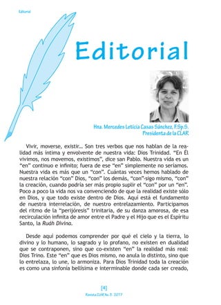 Editorial
Vivir, moverse, existir… Son tres verbos que nos hablan de la rea-
lidad más íntima y envolvente de nuestra vida: Dios Trinidad. “En Él
vivimos, nos movemos, existimos”, dice san Pablo. Nuestra vida es un
“en” continuo e infinito; fuera de ese “en” simplemente no seríamos.
Nuestra vida es más que un “con”. Cuántas veces hemos hablado de
nuestra relación “con” Dios, “con” los demás, “con”-sigo mismo, “con”
la creación, cuando podría ser más propio suplir el “con” por un “en”.
Poco a poco la vida nos va convenciendo de que la realidad existe sólo
en Dios, y que todo existe dentro de Dios. Aquí está el fundamento
de nuestra interrelación, de nuestro entrelazamiento. Participamos
del ritmo de la “perijóresis” trinitaria, de su danza amorosa, de esa
recirculación infinita de amor entre el Padre y el Hijo que es el Espíritu
Santo, la Ruáh Divina.
Desde aquí podemos comprender por qué el cielo y la tierra, lo
divino y lo humano, lo sagrado y lo profano, no existen en dualidad
que se contraponen, sino que co-existen “en” la realidad más real:
Dios Trino. Este “en” que es Dios mismo, no anula lo distinto, sino que
lo entrelaza, lo une, lo armoniza. Para Dios Trinidad toda la creación
es como una sinfonía bellísima e interminable donde cada ser creado,
Editorial
Hna.MercedesLeticiaCasasSánchez,F.Sp.S.
PresidentadelaCLAR
[4]
RevistaCLARNo.3·2017
 