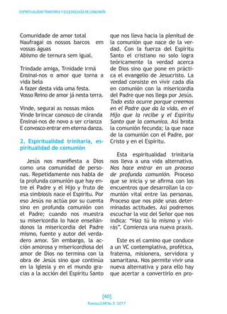 ESPIRITUALIDADTRINITARIAYECLESIOLOGÍADECOMUNIÓN
Comunidade de amor total
Naufragai os nossos barcos em
vossas águas
Abismo de ternura sem igual.
Trindade amiga, Trnidade irmä
Ensinai-nos o amor que torna a
vida bela
A fazer desta vida uma festa.
Vosso Reino de amor já nesta terra.
Vinde, segurai as nossas mäos
Vinde brincar conosco de ciranda
Ensinai-nos de novo a ser crianza
E convosco entrar em eterna danza.
2. Espiritualidad trinitaria, es-
piritualidad de comunión
Jesús nos manifiesta a Dios
como una comunidad de perso-
nas. Repetidamente nos habla de
la profunda comunión que hay en-
tre el Padre y el Hijo y fruto de
esa simbiosis nace el Espíritu. Por
eso Jesús no actúa por su cuenta
sino en profunda comunión con
el Padre; cuando nos muestra
su misericordia lo hace enseñán-
donos la misericordia del Padre
mismo, fuente y autor del verda-
dero amor. Sin embargo, la ac-
ción amorosa y misericordiosa del
amor de Dios no termina con la
obra de Jesús sino que continúa
en la Iglesia y en el mundo gra-
cias a la acción del Espíritu Santo
que nos lleva hacia la plenitud de
la comunión que nace de la ver-
dad. Con la fuerza del Espíritu
Santo el cristiano no solo logra
teóricamente la verdad acerca
de Dios sino que pone en prácti-
ca el evangelio de Jesucristo. La
verdad consiste en vivir cada día
en comunión con la misericordia
del Padre que nos llega por Jesús.
Todo esto ocurre porque creemos
en el Padre que da la vida, en el
Hijo que la recibe y el Espíritu
Santo que la comunica. Así brota
la comunión fecunda; la que nace
de la comunión con el Padre, por
Cristo y en el Espíritu.
Esta espiritualidad trinitaria
nos lleva a una vida alternativa.
Nos hace entrar en un proceso
de profunda comunión. Proceso
que se inicia y se afirma con los
encuentros que desarrollan la co-
munión vital entre las personas.
Proceso que nos pide unas deter-
minadas actitudes. Así podremos
escuchar la voz del Señor que nos
indica: “Haz tú lo mismo y vivi-
rás”. Comienza una nueva praxis.
Este es el camino que conduce
a un VC contemplativa, profética,
fraterna, misionera, servidora y
samaritana. Nos permite vivir una
nueva alternativa y para ello hay
que acertar a convertirlo en pro-
[40]
RevistaCLARNo.3·2017
 